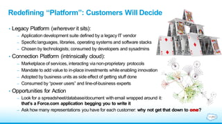 • Legacy Platform (wherever it sits):
– Application development suite defined by a legacy IT vendor
– Specific languages, libraries, operating systems and software stacks
– Chosen by technologists; consumed by developers and sysadmins
• Connection Platform (intrinsically cloud):
– Marketplace of services, interacting via non-proprietary protocols
– Mandate to add value to in-place investments while enabling innovation
– Adopted by business units as side effect of getting stuff done
– Consumed by “power users” and line-of-business experts
• Opportunities for Action
– Look for a spreadsheet/database/document with email wrapped around it:
that’s a Force.com application begging you to write it
– Ask how many representations you have for each customer: why not get that down to one?
Redefining “Platform”: Customers Will Decide
 