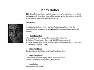 Jenny Holzer Objective: To research the stylistic progression of Jenny Holzer as an artist by  reviewing & describing three of her pieces  within the context of her life & the lives of three other well known artists. Introduction -Introduction to Jenny 1950 – current ( why I have chosen her), the objective of the essay and an overview of the main points the essay will include: ,[object Object],Introduction to three pieces from three different series  A, Truisms (Times Square Sign 1982 & 1977 Triusms poster) B, Living Series (Living: Some days you wake and immediately..., 1980-1982) C, Redaction Paintings ( 2006) ,[object Object],Comparisons stylistically / contextually and over time ,[object Object],Comparisons between Jenny Holzer and other artists  namely Joseph Kosuth, Yoko Ono, Adrian Piper  ,[object Object],Summarising the essay 