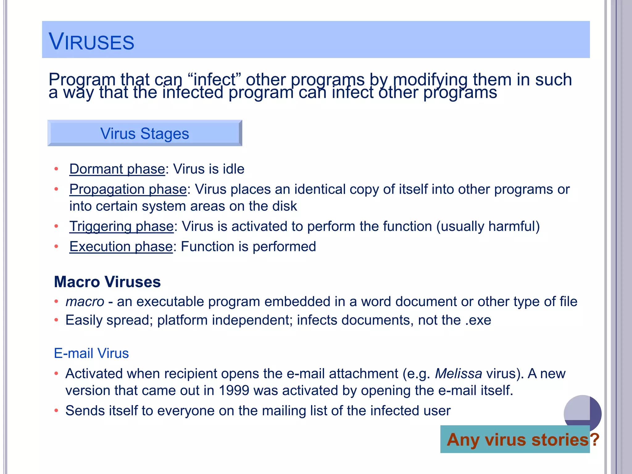 VIRUSES
Program that can ―infect‖ other programs by modifying them in such
a way that the infected program can infect other programs
Virus Stages
• Dormant phase: Virus is idle
• Propagation phase: Virus places an identical copy of itself into other programs or
into certain system areas on the disk
• Triggering phase: Virus is activated to perform the function (usually harmful)
• Execution phase: Function is performed

Macro Viruses
• macro - an executable program embedded in a word document or other type of file
• Easily spread; platform independent; infects documents, not the .exe
E-mail Virus
• Activated when recipient opens the e-mail attachment (e.g. Melissa virus). A new
version that came out in 1999 was activated by opening the e-mail itself.
• Sends itself to everyone on the mailing list of the infected user

Any virus stories?

 
