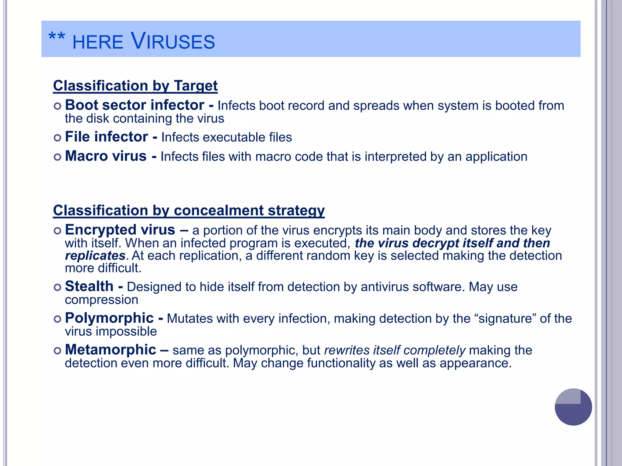 ** HERE VIRUSES
Classification by Target
 Boot sector infector - Infects boot record and spreads when system is booted from
the disk containing the virus
 File infector - Infects executable files
 Macro virus - Infects files with macro code that is interpreted by an application

Classification by concealment strategy
 Encrypted virus – a portion of the virus encrypts its main body and stores the key
with itself. When an infected program is executed, the virus decrypt itself and then
replicates. At each replication, a different random key is selected making the detection
more difficult.
 Stealth - Designed to hide itself from detection by antivirus software. May use
compression
 Polymorphic - Mutates with every infection, making detection by the ―signature‖ of the
virus impossible
 Metamorphic – same as polymorphic, but rewrites itself completely making the
detection even more difficult. May change functionality as well as appearance.

 