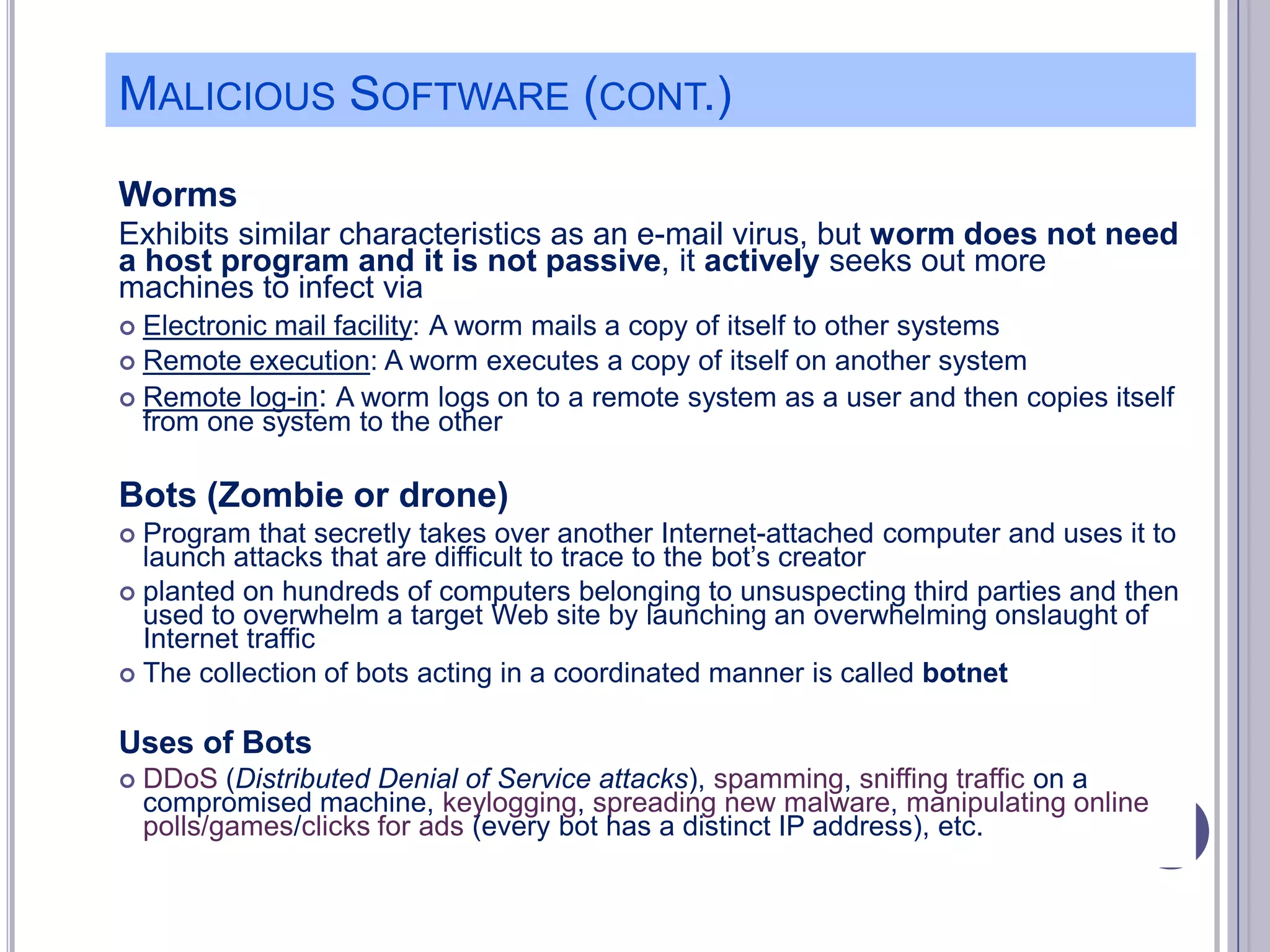MALICIOUS SOFTWARE (CONT.)
Worms
Exhibits similar characteristics as an e-mail virus, but worm does not need
a host program and it is not passive, it actively seeks out more
machines to infect via
Electronic mail facility: A worm mails a copy of itself to other systems
 Remote execution: A worm executes a copy of itself on another system
 Remote log-in: A worm logs on to a remote system as a user and then copies itself
from one system to the other


Bots (Zombie or drone)
Program that secretly takes over another Internet-attached computer and uses it to
launch attacks that are difficult to trace to the bot’s creator
 planted on hundreds of computers belonging to unsuspecting third parties and then
used to overwhelm a target Web site by launching an overwhelming onslaught of
Internet traffic
 The collection of bots acting in a coordinated manner is called botnet


Uses of Bots


DDoS (Distributed Denial of Service attacks), spamming, sniffing traffic on a
compromised machine, keylogging, spreading new malware, manipulating online
polls/games/clicks for ads (every bot has a distinct IP address), etc.

 