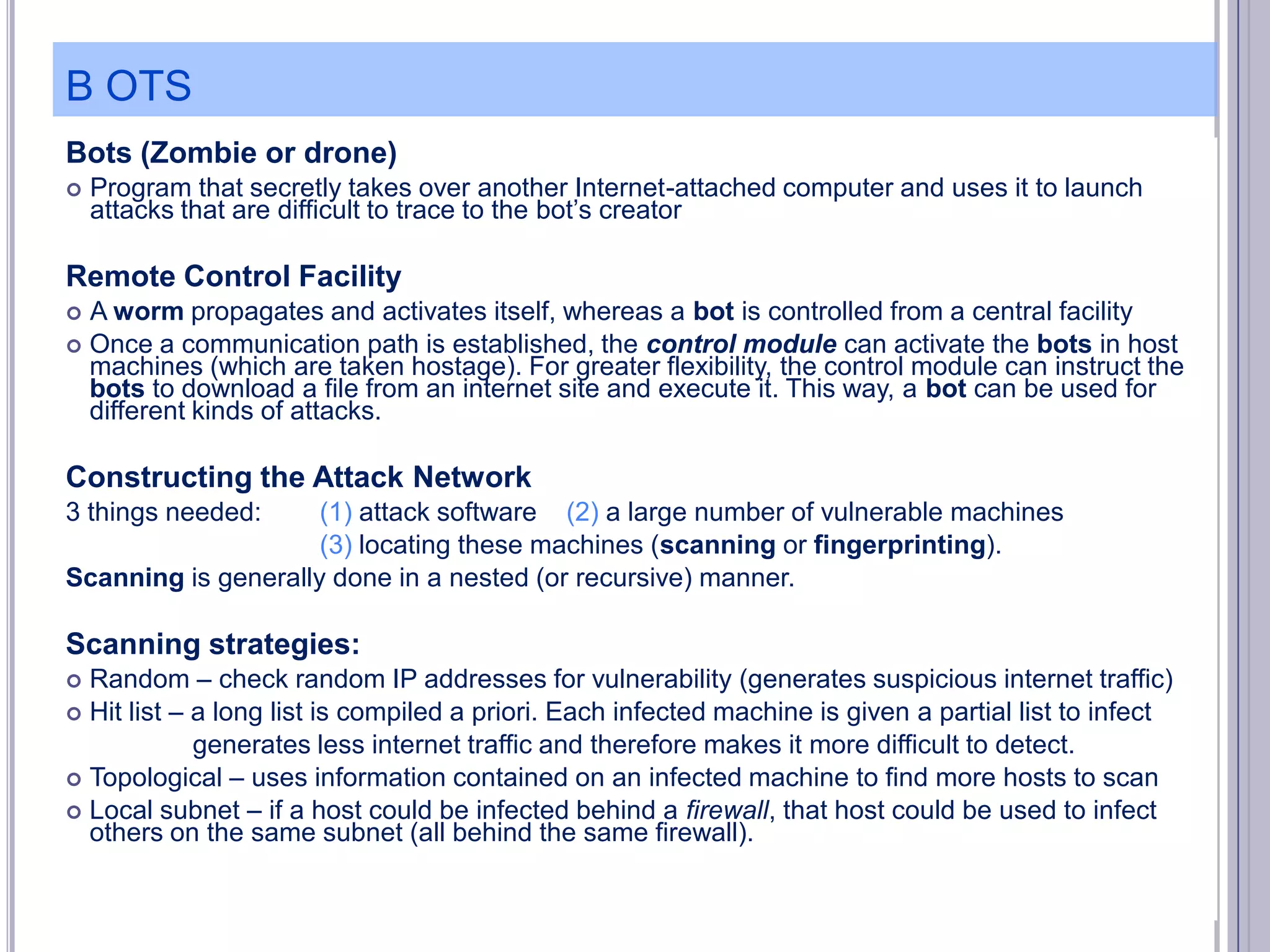 B OTS
Bots (Zombie or drone)


Program that secretly takes over another Internet-attached computer and uses it to launch
attacks that are difficult to trace to the bot’s creator

Remote Control Facility
A worm propagates and activates itself, whereas a bot is controlled from a central facility
 Once a communication path is established, the control module can activate the bots in host
machines (which are taken hostage). For greater flexibility, the control module can instruct the
bots to download a file from an internet site and execute it. This way, a bot can be used for
different kinds of attacks.


Constructing the Attack Network
3 things needed:

(1) attack software (2) a large number of vulnerable machines
(3) locating these machines (scanning or fingerprinting).
Scanning is generally done in a nested (or recursive) manner.

Scanning strategies:
Random – check random IP addresses for vulnerability (generates suspicious internet traffic)
 Hit list – a long list is compiled a priori. Each infected machine is given a partial list to infect
generates less internet traffic and therefore makes it more difficult to detect.
 Topological – uses information contained on an infected machine to find more hosts to scan
 Local subnet – if a host could be infected behind a firewall, that host could be used to infect
others on the same subnet (all behind the same firewall).


 