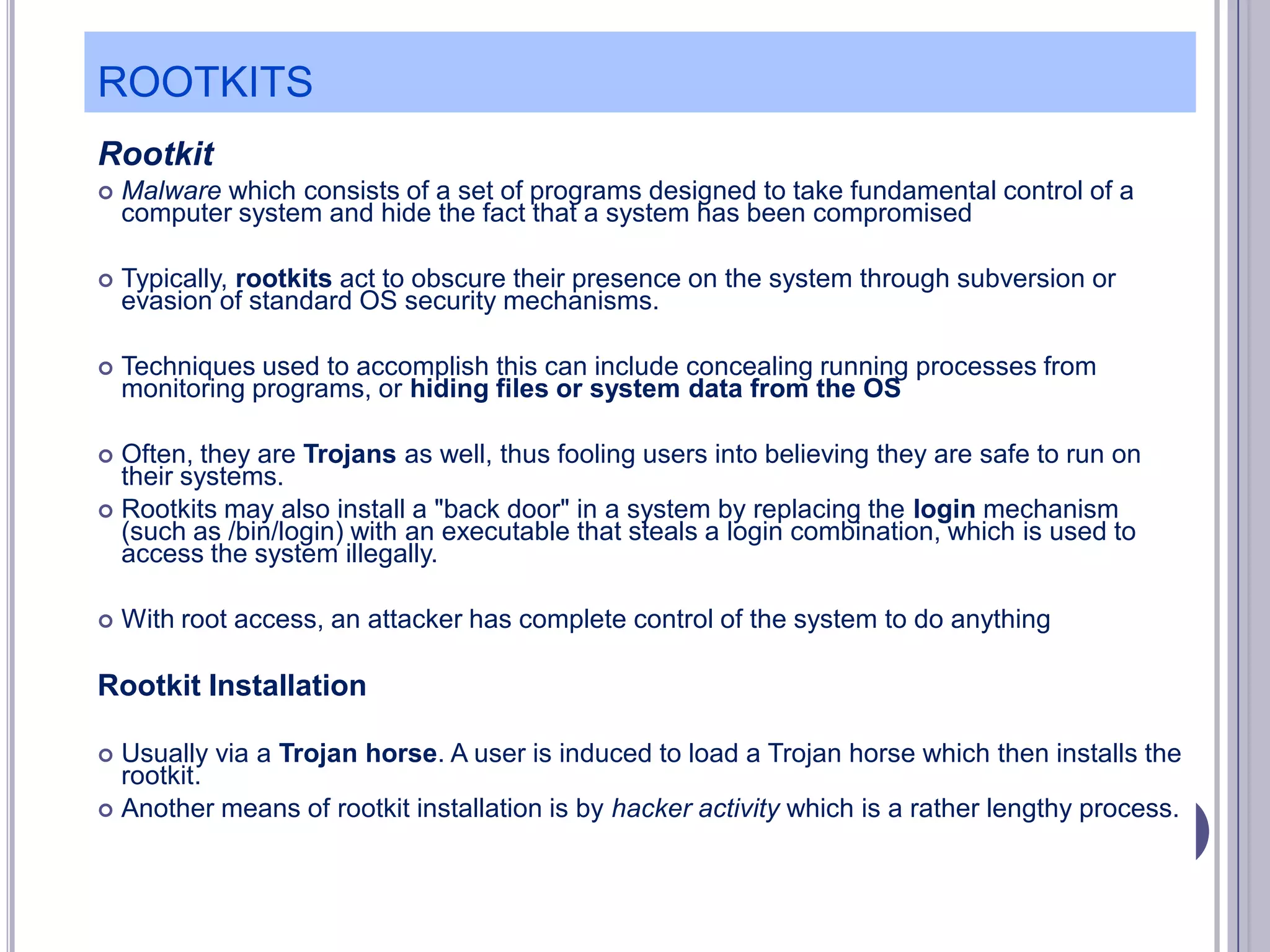 ROOTKITS
Rootkit


Malware which consists of a set of programs designed to take fundamental control of a
computer system and hide the fact that a system has been compromised



Typically, rootkits act to obscure their presence on the system through subversion or
evasion of standard OS security mechanisms.



Techniques used to accomplish this can include concealing running processes from
monitoring programs, or hiding files or system data from the OS

Often, they are Trojans as well, thus fooling users into believing they are safe to run on
their systems.
 Rootkits may also install a "back door" in a system by replacing the login mechanism
(such as /bin/login) with an executable that steals a login combination, which is used to
access the system illegally.




With root access, an attacker has complete control of the system to do anything

Rootkit Installation
Usually via a Trojan horse. A user is induced to load a Trojan horse which then installs the
rootkit.
 Another means of rootkit installation is by hacker activity which is a rather lengthy process.


 