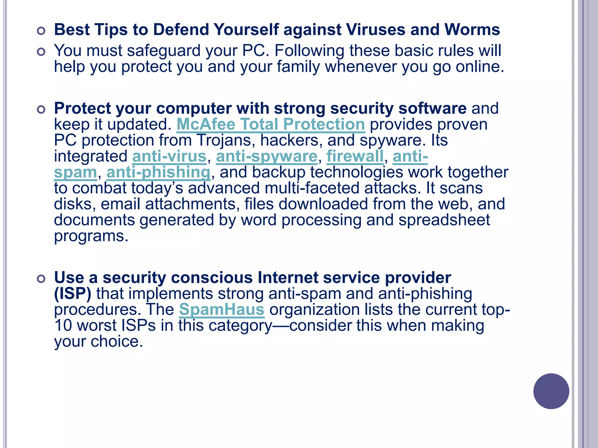 


Best Tips to Defend Yourself against Viruses and Worms
You must safeguard your PC. Following these basic rules will
help you protect you and your family whenever you go online.



Protect your computer with strong security software and
keep it updated. McAfee Total Protection provides proven
PC protection from Trojans, hackers, and spyware. Its
integrated anti-virus, anti-spyware, firewall, antispam, anti-phishing, and backup technologies work together
to combat today’s advanced multi-faceted attacks. It scans
disks, email attachments, files downloaded from the web, and
documents generated by word processing and spreadsheet
programs.



Use a security conscious Internet service provider
(ISP) that implements strong anti-spam and anti-phishing
procedures. The SpamHaus organization lists the current top10 worst ISPs in this category—consider this when making
your choice.

 