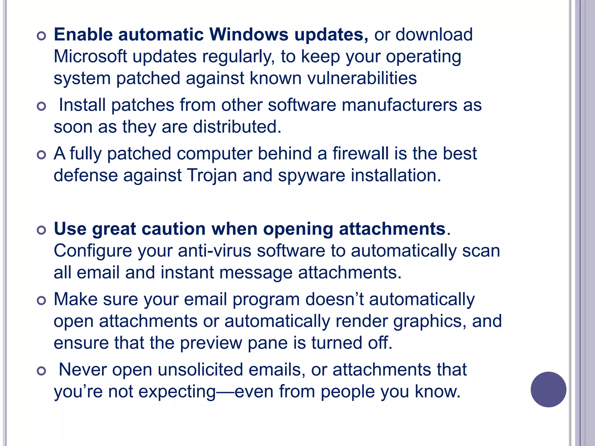 











Enable automatic Windows updates, or download
Microsoft updates regularly, to keep your operating
system patched against known vulnerabilities
Install patches from other software manufacturers as
soon as they are distributed.
A fully patched computer behind a firewall is the best
defense against Trojan and spyware installation.
Use great caution when opening attachments.
Configure your anti-virus software to automatically scan
all email and instant message attachments.
Make sure your email program doesn’t automatically
open attachments or automatically render graphics, and
ensure that the preview pane is turned off.
Never open unsolicited emails, or attachments that
you’re not expecting—even from people you know.

 