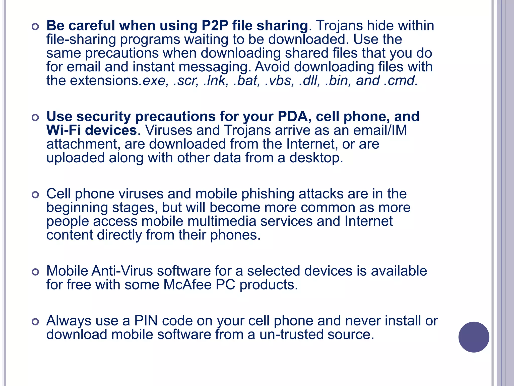

Be careful when using P2P file sharing. Trojans hide within
file-sharing programs waiting to be downloaded. Use the
same precautions when downloading shared files that you do
for email and instant messaging. Avoid downloading files with
the extensions.exe, .scr, .lnk, .bat, .vbs, .dll, .bin, and .cmd.



Use security precautions for your PDA, cell phone, and
Wi-Fi devices. Viruses and Trojans arrive as an email/IM
attachment, are downloaded from the Internet, or are
uploaded along with other data from a desktop.



Cell phone viruses and mobile phishing attacks are in the
beginning stages, but will become more common as more
people access mobile multimedia services and Internet
content directly from their phones.



Mobile Anti-Virus software for a selected devices is available
for free with some McAfee PC products.



Always use a PIN code on your cell phone and never install or
download mobile software from a un-trusted source.

 