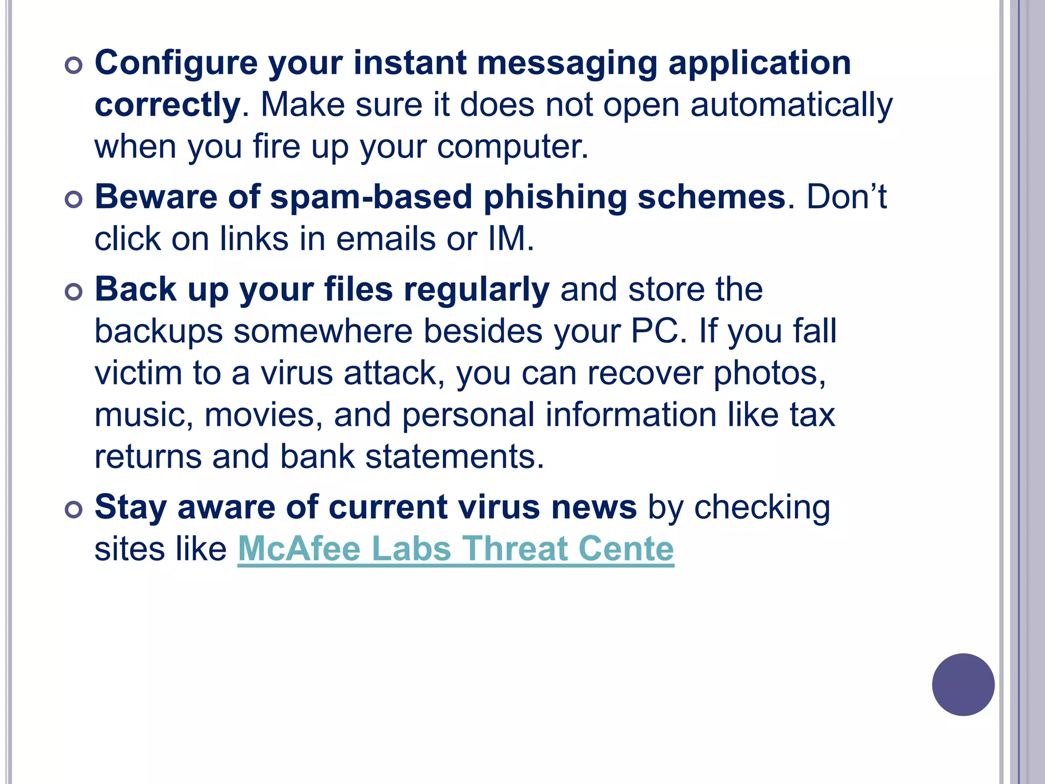 Configure your instant messaging application
correctly. Make sure it does not open automatically
when you fire up your computer.
 Beware of spam-based phishing schemes. Don’t
click on links in emails or IM.
 Back up your files regularly and store the
backups somewhere besides your PC. If you fall
victim to a virus attack, you can recover photos,
music, movies, and personal information like tax
returns and bank statements.
 Stay aware of current virus news by checking
sites like McAfee Labs Threat Cente


 
