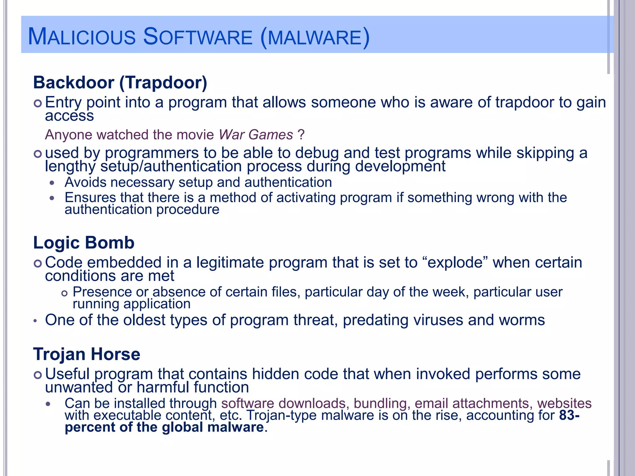 MALICIOUS SOFTWARE (MALWARE)
Backdoor (Trapdoor)
 Entry

point into a program that allows someone who is aware of trapdoor to gain
access
Anyone watched the movie War Games ?

 used

by programmers to be able to debug and test programs while skipping a
lengthy setup/authentication process during development



Avoids necessary setup and authentication
Ensures that there is a method of activating program if something wrong with the
authentication procedure

Logic Bomb
 Code

embedded in a legitimate program that is set to ―explode‖ when certain
conditions are met


•

Presence or absence of certain files, particular day of the week, particular user
running application

One of the oldest types of program threat, predating viruses and worms

Trojan Horse
 Useful

program that contains hidden code that when invoked performs some
unwanted or harmful function



Can be installed through software downloads, bundling, email attachments, websites
with executable content, etc. Trojan-type malware is on the rise, accounting for 83percent of the global malware.

 