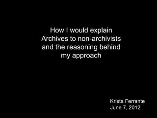 Krista Ferrante
June 7, 2012
How I would explain
Archives to non-archivists
and the reasoning behind
my approach
 