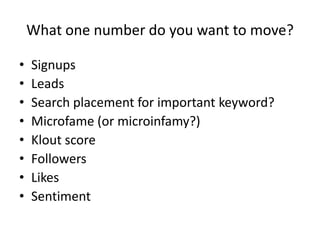 What one number do you want to move?

•   Signups
•   Leads
•   Search placement for important keyword?
•   Microfame (or microinfamy?)
•   Klout score
•   Followers
•   Likes
•   Sentiment
 