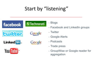 Start by “listening”

          •   Blogs
          •   Facebook and LinkedIn groups
          •   Twitter
          •   Google Alerts
          •   Podcasts
          •   Trade press
          •   GroupWise or Google reader for
              aggregation
 