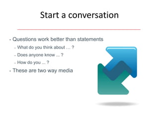 Start a conversation

•   Questions work better than statements
    –   What do you think about … ?
    –   Does anyone know ... ?
    –   How do you ... ?
•   These are two way media
 