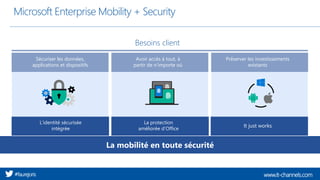 www.it-channels.com#faurejoris
Microsoft Enterprise Mobility + Security
Avoir accès à tout, à
partir de n’importe où
Sécuriser les données,
applications et dispositifs
Préserver les investissements
existants
Besoins client
L’identité sécurisée
intégrée
La protection
améliorée d’Office
It just works
La mobilité en toute sécurité
 