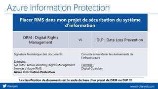 www.it-channels.com#faurejoris
Azure Information Protection
Placer RMS dans mon projet de sécurisation du système
d’information
DRM : Digital Rights
Management
VS DLP : Data Loss Prevention
Signature Numérique des documents
Exemple :
AD RMS : Active Directory Rights Management
Services / Azure RMS
Azure Information Protection
Consiste à monitorer les événements de
l’infrastructure
Exemple :
Digital Guardian
La classification de documents est le socle de base d’un projet de DRM ou DLP !!!
 