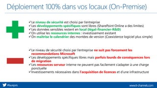 www.it-channels.com#faurejoris
Déploiement 100% dans vos locaux (On-Premise)
✓Le niveau de sécurité est choisi par l’entreprise
✓Les développements spécifiques sont libres (SharePoint Online a des limites)
✓Les données sensibles restent en local (légal-financier-R&D)
✓On utilise les ressources internes : investissement existant
✓On maîtrise le calendrier des montées de version (Coexistence logiciel plus simple)
✓Le niveau de sécurité choisi par l’entreprise ne suit pas forcement les
recommandations Microsoft
✓Les développements spécifiques libres mais parfois lourds de conséquences lors
de migration
✓Les ressources serveur interne ne peuvent pas facilement s’adapter à une charge
ponctuelle
✓Investissements nécessaires dans l’acquisition de licences et d’une infrastructure
 