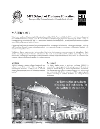MIT School of Distance Education
                              (Recognised by Distance Education Council, Govt. of India)




MAEER’s MIT
Maharashtra Academy of Engineering & Educational Research (MAEER), Pune, Established in 1983, is a well-known educational
trust with 47 institutions delivering KG to PG education Founded with a simple proposition of meeting the need of a center for
scientific and educational research, MAEER’s Maharashtra Institutes of Technology (MIT) stands proud with campuses sprawling
acres of hallowed grounds at various locations.

Conducting Pune University approved and autonomous academic programmes in Engineering, Management, Pharmacy, Medicine
and Polytechnic, this multi-campus and multidisciplinary weaves a mosaic of integrity, commitment and dedication binding it with
strands of strong Indian values.

With alumni that are an assortment of professional working in blue-chip companies; eminent permanent & visiting faculty that is
decided to honing students; world-class infrastructure that meets international standards; academic partnership with major
international companies that help develop a global outlook and stunning campus placements that vault careers, MIT continues to be
a gateway to a successful future for students across the continents



Vision                                                        Mission
“MITSDE embraces a vision to enhance the scientific and       “As India’s leading center of academic excellence, MITSDE is
cultural vision of the society while developing and           committed to imparting productivity, entrepreneurship & creativity
sustaining the institute’s identity as one of the best        among the student through an outstanding educational environment.
distance learning institutions of the highest international   The institute also aims to develop learners equipped with high personal
quality.”                                                     and professional skills for the corporate world by supporting study
                                                              across a wide range of academic disciplines and serving the major
                                                              professions.”



                                                                           “To harness the knowledge
                                                                          of science and technology for
                                                                           the welfare of the society.”
 