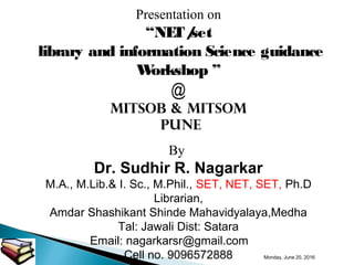 Presentation on
“NET/set
library and information Science guidance
Workshop ”
@
MITSOB & MITSOM
pune
By
Dr. Sudhir R. Nagarkar
M.A., M.Lib.& I. Sc., M.Phil., SET, NET, SET, Ph.D
Librarian,
Amdar Shashikant Shinde Mahavidyalaya,Medha
Tal: Jawali Dist: Satara
Email: nagarkarsr@gmail.com
Cell no. 9096572888 Monday, June 20, 2016
 