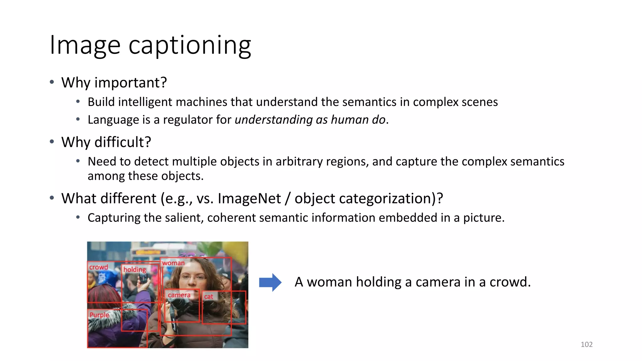 Image captioning
• Why important?
• Build intelligent machines that understand the semantics in complex scenes
• Language is a regulator for understanding as human do.
• Why difficult?
• Need to detect multiple objects in arbitrary regions, and capture the complex semantics
among these objects.
• What different (e.g., vs. ImageNet / object categorization)?
• Capturing the salient, coherent semantic information embedded in a picture.
102
 