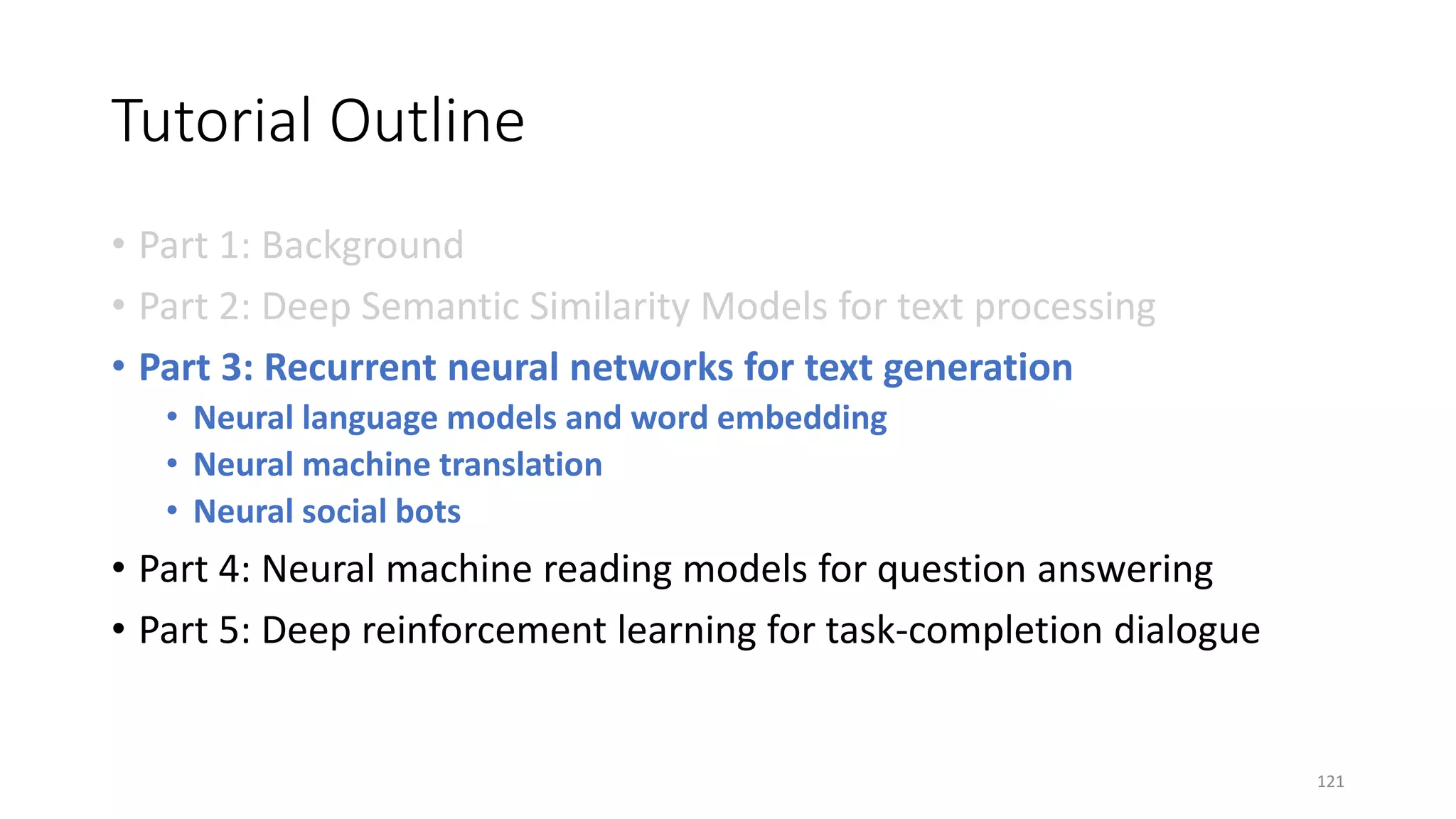 Tutorial Outline
• Part 1: Background
• Part 2: Deep Semantic Similarity Models for text processing
• Part 3: Recurrent neural networks for text generation
• Neural language models and word embedding
• Neural machine translation
• Neural social bots
• Part 4: Neural machine reading models for question answering
• Part 5: Deep reinforcement learning for task-completion dialogue
121
 
