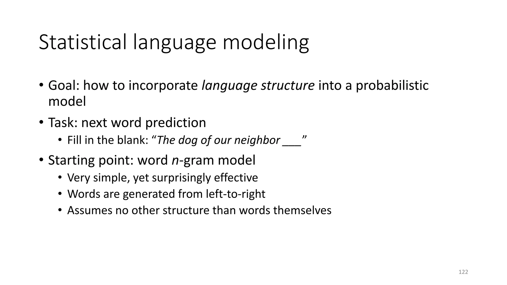Statistical language modeling
• Goal: how to incorporate language structure into a probabilistic
model
• Task: next word prediction
• Fill in the blank: “The dog of our neighbor ___”
• Starting point: word n-gram model
• Very simple, yet surprisingly effective
• Words are generated from left-to-right
• Assumes no other structure than words themselves
122
 