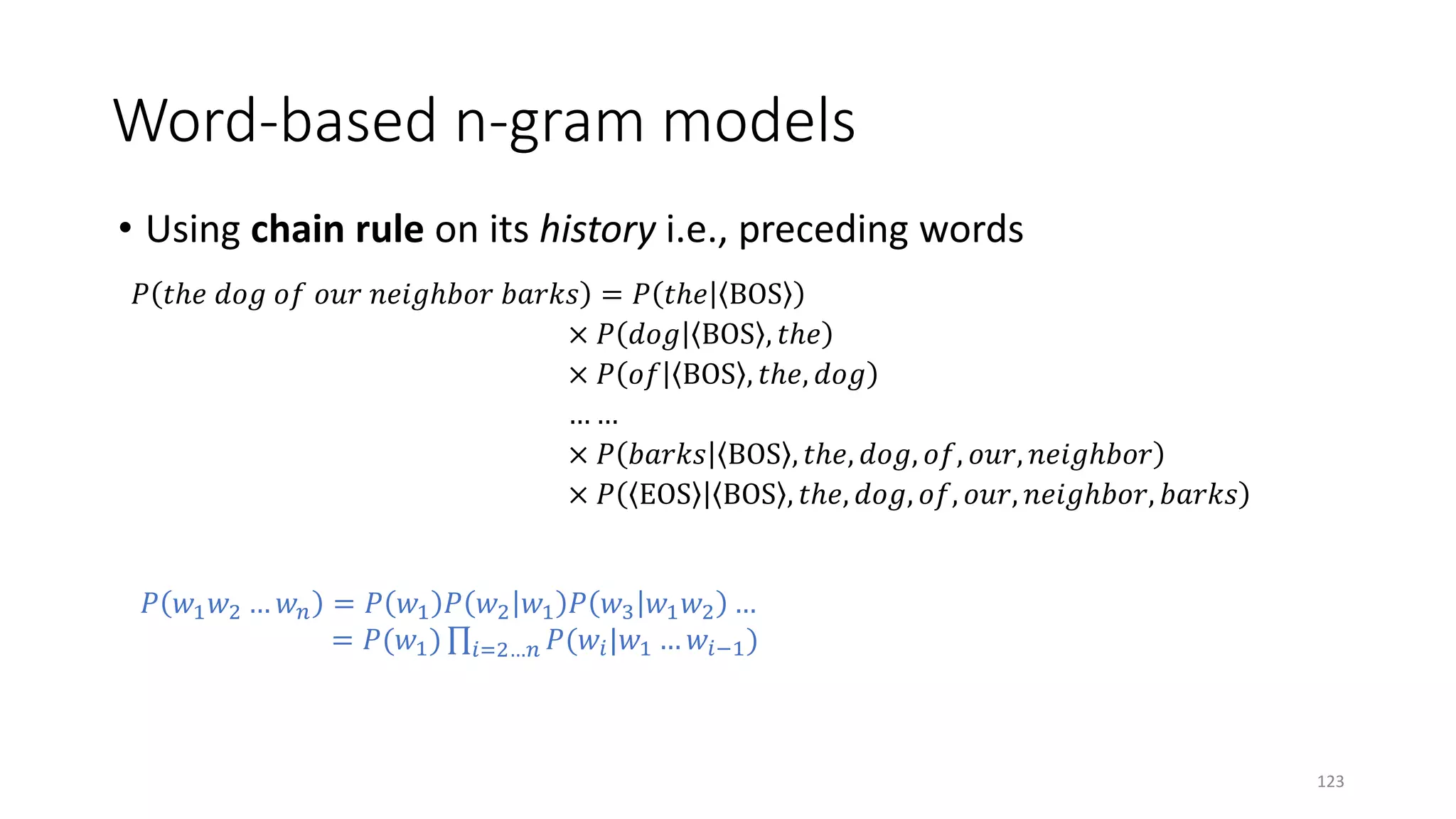 Word-based n-gram models
• Using chain rule on its history i.e., preceding words
𝑃𝑃 𝑡𝑡 𝑡𝑡𝑡 𝑑𝑑𝑑𝑑𝑑𝑑 𝑜𝑜𝑜𝑜 𝑜𝑜𝑜𝑜𝑜𝑜 𝑛𝑛𝑛𝑛𝑛𝑛 𝑛𝑛𝑛𝑛𝑛𝑛𝑛𝑛𝑛 𝑏𝑏𝑏𝑏𝑏𝑏𝑏𝑏𝑏𝑏 = 𝑃𝑃 𝑡𝑡 𝑡𝑡𝑡 BOS
× 𝑃𝑃 𝑑𝑑𝑑𝑑𝑑𝑑 BOS , 𝑡𝑡 𝑡𝑡𝑡
× 𝑃𝑃 𝑜𝑜𝑜𝑜 BOS , 𝑡𝑡 𝑡𝑡𝑡, 𝑑𝑑𝑑𝑑𝑑𝑑
… …
× 𝑃𝑃 𝑏𝑏𝑏𝑏𝑏𝑏𝑏𝑏𝑏𝑏 BOS , 𝑡𝑡 𝑡𝑡𝑡, 𝑑𝑑𝑑𝑑𝑑𝑑, 𝑜𝑜𝑜𝑜, 𝑜𝑜𝑜𝑜𝑜𝑜, 𝑛𝑛𝑛𝑛𝑛𝑛 𝑛𝑛𝑛𝑛𝑛𝑛𝑛𝑛𝑛
× 𝑃𝑃 EOS BOS , 𝑡𝑡 𝑡𝑡𝑡, 𝑑𝑑𝑑𝑑𝑑𝑑, 𝑜𝑜𝑜𝑜, 𝑜𝑜𝑜𝑜𝑜𝑜, 𝑛𝑛𝑛𝑛𝑛𝑛 𝑛𝑛𝑛𝑛𝑛𝑛𝑛𝑛𝑛, 𝑏𝑏𝑏𝑏𝑏𝑏𝑏𝑏𝑏𝑏
𝑃𝑃 𝑤𝑤1 𝑤𝑤2 … 𝑤𝑤𝑛𝑛 = 𝑃𝑃 𝑤𝑤1 𝑃𝑃 𝑤𝑤2 𝑤𝑤1 𝑃𝑃 𝑤𝑤3 𝑤𝑤1 𝑤𝑤2 …
= 𝑃𝑃(𝑤𝑤1) ∏𝑖𝑖=2…𝑛𝑛 𝑃𝑃(𝑤𝑤𝑖𝑖|𝑤𝑤1 … 𝑤𝑤𝑖𝑖−1)
123
 