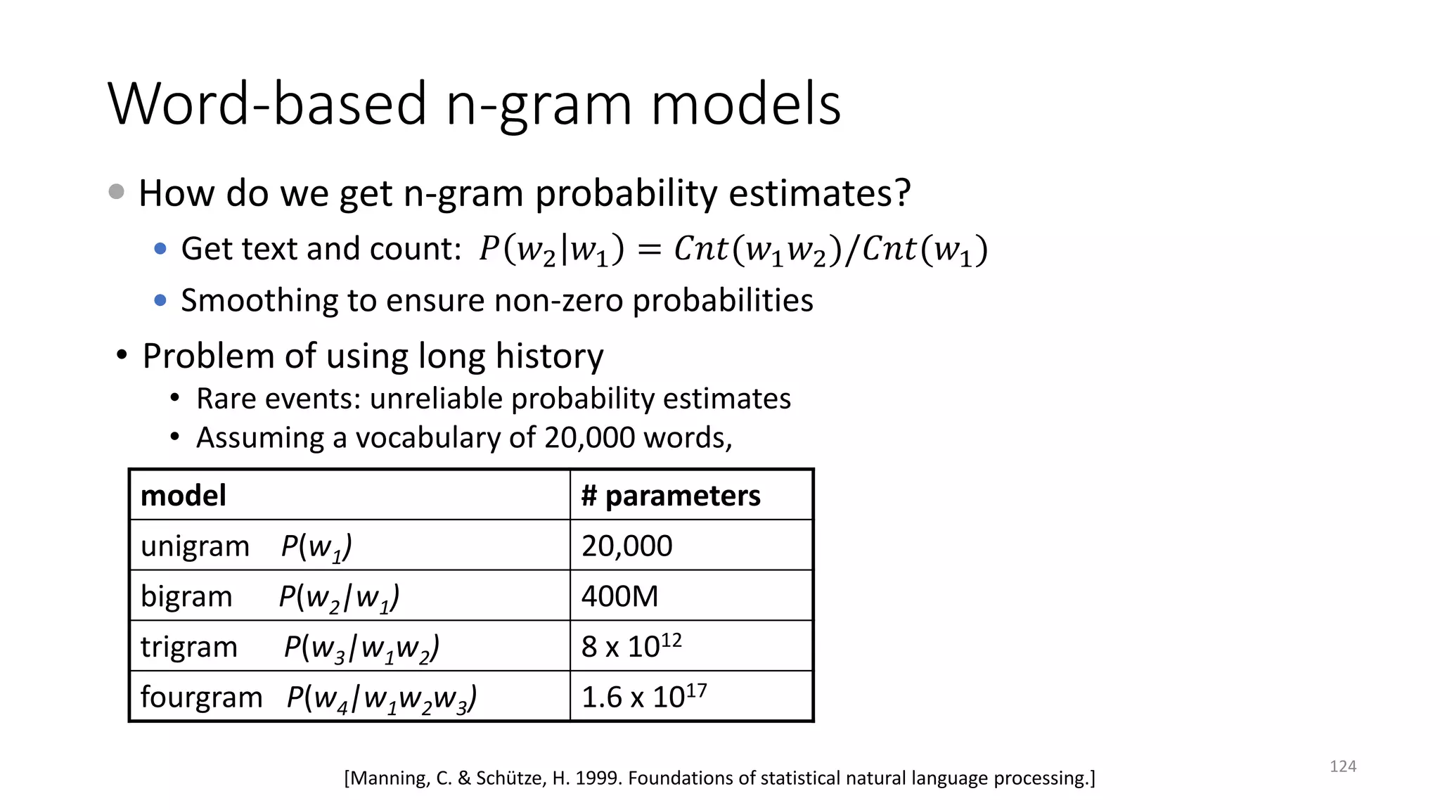 • Problem of using long history
• Rare events: unreliable probability estimates
• Assuming a vocabulary of 20,000 words,
model # parameters
unigram P(w1) 20,000
bigram P(w2|w1) 400M
trigram P(w3|w1w2) 8 x 1012
fourgram P(w4|w1w2w3) 1.6 x 1017
[Manning, C. & Schütze, H. 1999. Foundations of statistical natural language processing.]
 How do we get n-gram probability estimates?
 Get text and count: 𝑃𝑃 𝑤𝑤2 𝑤𝑤1 = 𝐶𝐶𝐶𝐶𝐶𝐶(𝑤𝑤1 𝑤𝑤2)/𝐶𝐶𝐶𝐶𝐶𝐶(𝑤𝑤1)
 Smoothing to ensure non-zero probabilities
Word-based n-gram models
124
 