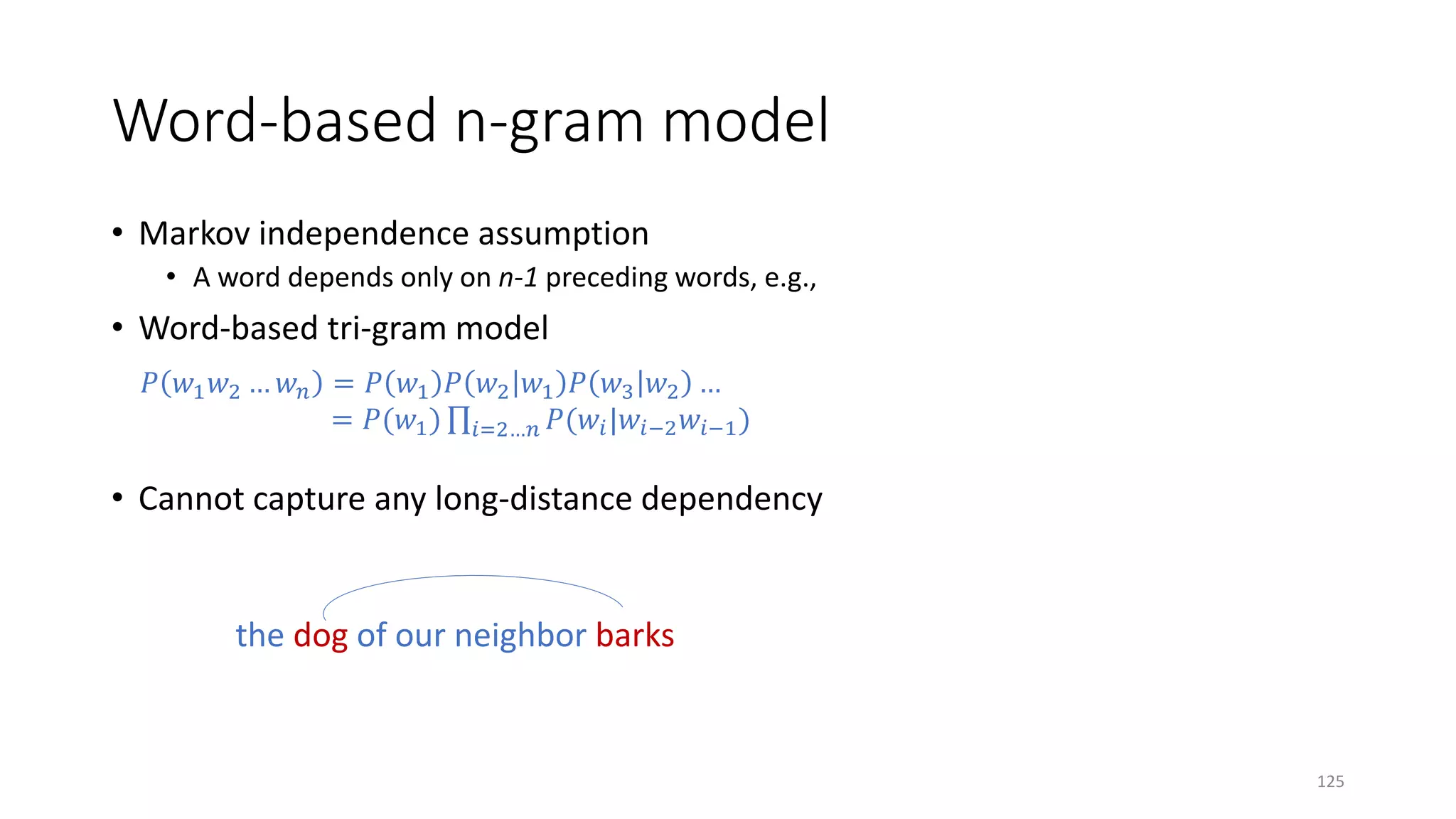 Word-based n-gram model
• Markov independence assumption
• A word depends only on n-1 preceding words, e.g.,
• Word-based tri-gram model
𝑃𝑃 𝑤𝑤1 𝑤𝑤2 … 𝑤𝑤𝑛𝑛 = 𝑃𝑃 𝑤𝑤1 𝑃𝑃 𝑤𝑤2 𝑤𝑤1 𝑃𝑃 𝑤𝑤3 𝑤𝑤2 …
= 𝑃𝑃(𝑤𝑤1) ∏𝑖𝑖=2…𝑛𝑛 𝑃𝑃(𝑤𝑤𝑖𝑖|𝑤𝑤𝑖𝑖−2 𝑤𝑤𝑖𝑖−1)
• Cannot capture any long-distance dependency
the dog of our neighbor barks
125
 