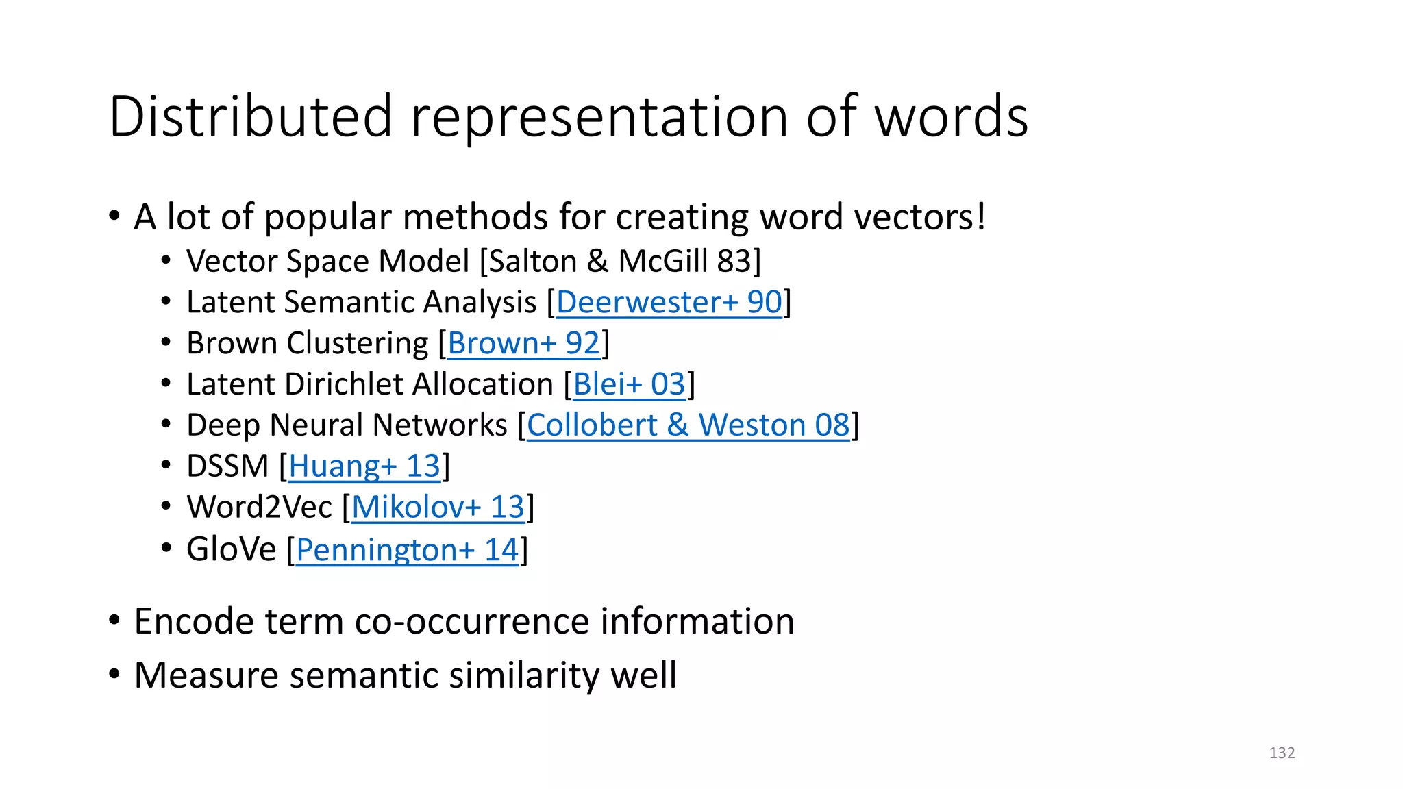 Distributed representation of words
• A lot of popular methods for creating word vectors!
• Vector Space Model [Salton & McGill 83]
• Latent Semantic Analysis [Deerwester+ 90]
• Brown Clustering [Brown+ 92]
• Latent Dirichlet Allocation [Blei+ 03]
• Deep Neural Networks [Collobert & Weston 08]
• DSSM [Huang+ 13]
• Word2Vec [Mikolov+ 13]
• GloVe [Pennington+ 14]
• Encode term co-occurrence information
• Measure semantic similarity well
132
 