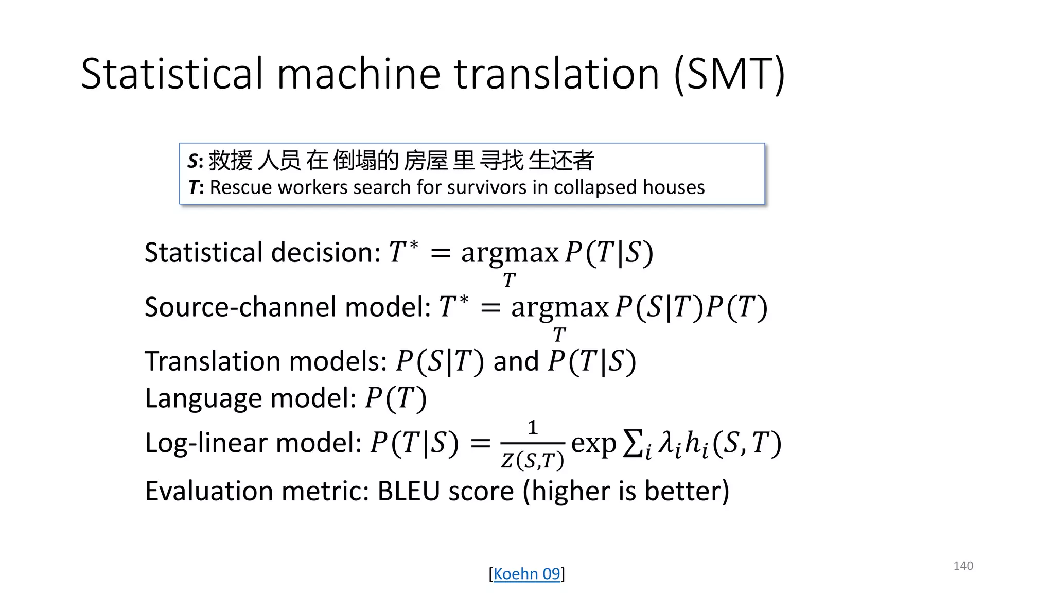 Statistical machine translation (SMT)
Statistical decision: 𝑇𝑇∗ = argmax
𝑇𝑇
𝑃𝑃(𝑇𝑇|𝑆𝑆)
Source-channel model: 𝑇𝑇∗
= argmax
𝑇𝑇
𝑃𝑃(𝑆𝑆|𝑇𝑇)𝑃𝑃(𝑇𝑇)
Translation models: 𝑃𝑃(𝑆𝑆|𝑇𝑇) and 𝑃𝑃(𝑇𝑇|𝑆𝑆)
Language model: 𝑃𝑃(𝑇𝑇)
Log-linear model: 𝑃𝑃(𝑇𝑇|𝑆𝑆) =
1
𝑍𝑍 𝑆𝑆,𝑇𝑇
exp ∑𝑖𝑖 𝜆𝜆𝑖𝑖ℎ𝑖𝑖(𝑆𝑆, 𝑇𝑇)
Evaluation metric: BLEU score (higher is better)
S: 救援 人员 在 倒塌的 房屋 里 寻找 生还者
T: Rescue workers search for survivors in collapsed houses
[Koehn 09]
140
 