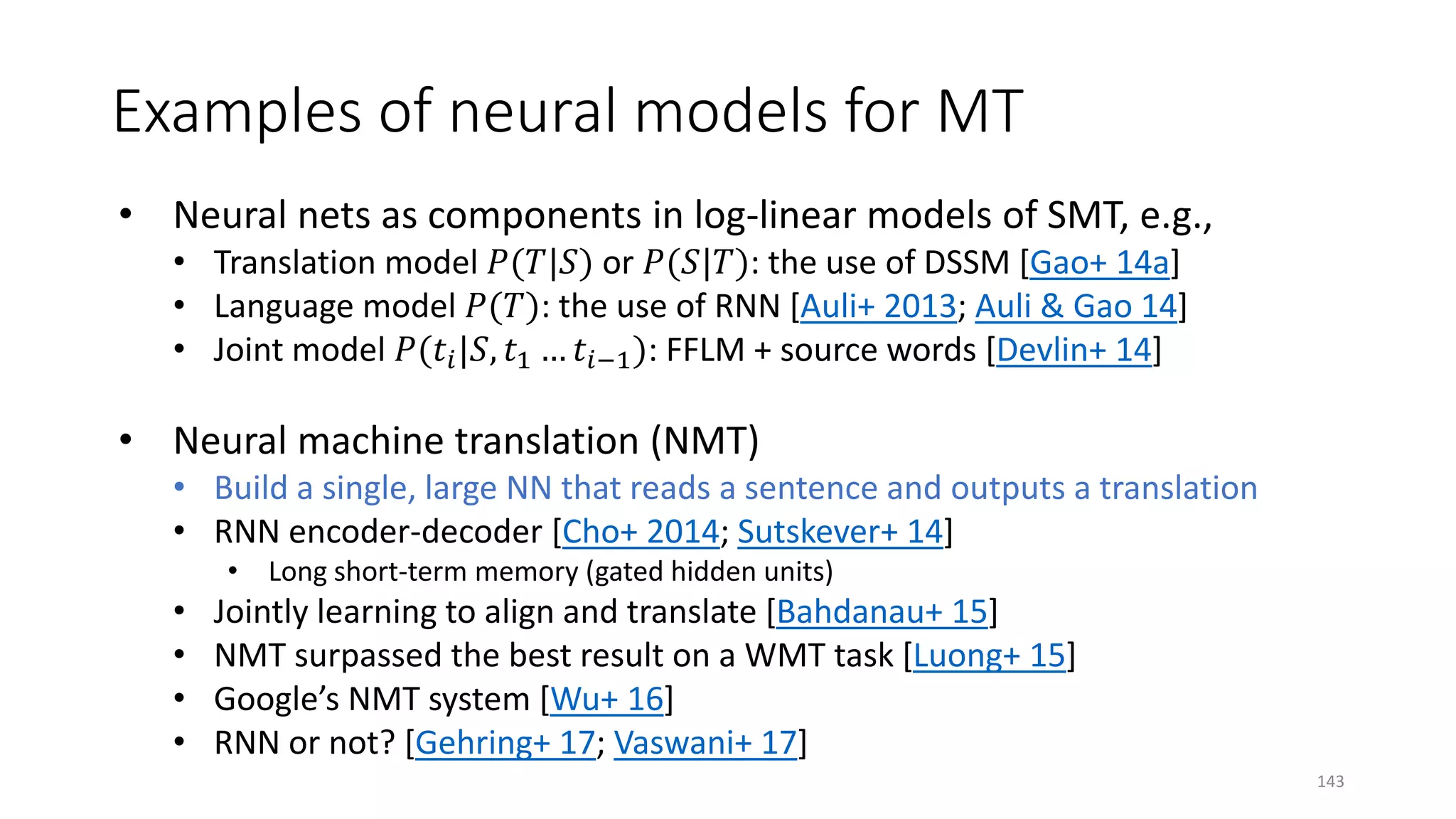 Examples of neural models for MT
• Neural nets as components in log-linear models of SMT, e.g.,
• Translation model 𝑃𝑃(𝑇𝑇|𝑆𝑆) or 𝑃𝑃(𝑆𝑆|𝑇𝑇): the use of DSSM [Gao+ 14a]
• Language model 𝑃𝑃(𝑇𝑇): the use of RNN [Auli+ 2013; Auli & Gao 14]
• Joint model 𝑃𝑃(𝑡𝑡𝑖𝑖|𝑆𝑆, 𝑡𝑡1 … 𝑡𝑡𝑖𝑖−1): FFLM + source words [Devlin+ 14]
• Neural machine translation (NMT)
• Build a single, large NN that reads a sentence and outputs a translation
• RNN encoder-decoder [Cho+ 2014; Sutskever+ 14]
• Long short-term memory (gated hidden units)
• Jointly learning to align and translate [Bahdanau+ 15]
• NMT surpassed the best result on a WMT task [Luong+ 15]
• Google’s NMT system [Wu+ 16]
• RNN or not? [Gehring+ 17; Vaswani+ 17]
143
 