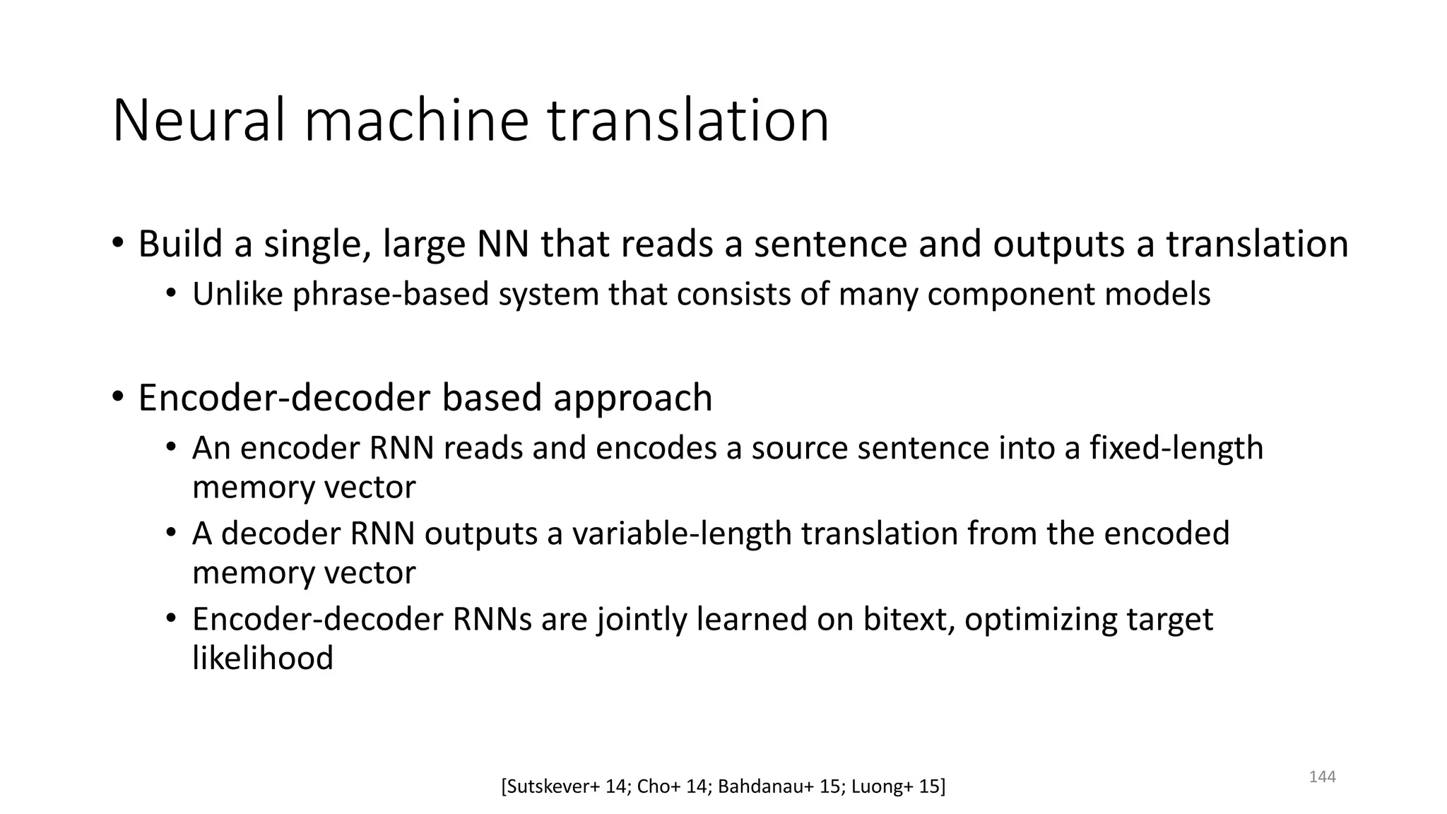 Neural machine translation
• Build a single, large NN that reads a sentence and outputs a translation
• Unlike phrase-based system that consists of many component models
• Encoder-decoder based approach
• An encoder RNN reads and encodes a source sentence into a fixed-length
memory vector
• A decoder RNN outputs a variable-length translation from the encoded
memory vector
• Encoder-decoder RNNs are jointly learned on bitext, optimizing target
likelihood
[Sutskever+ 14; Cho+ 14; Bahdanau+ 15; Luong+ 15] 144
 