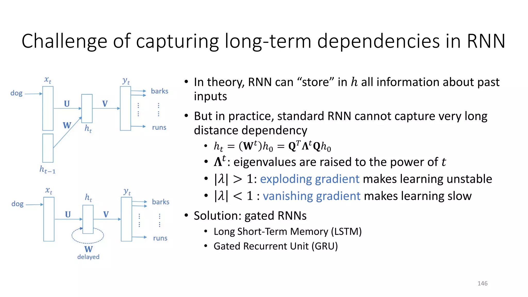Challenge of capturing long-term dependencies in RNN
• In theory, RNN can “store” in ℎ all information about past
inputs
• But in practice, standard RNN cannot capture very long
distance dependency
• ℎ𝑡𝑡 = 𝐖𝐖𝑡𝑡 ℎ0 = 𝐐𝐐𝑇𝑇 𝚲𝚲𝑡𝑡 𝐐𝐐ℎ0
• 𝚲𝚲𝑡𝑡: eigenvalues are raised to the power of 𝑡𝑡
• |𝜆𝜆| > 1: exploding gradient makes learning unstable
• 𝜆𝜆 < 1 : vanishing gradient makes learning slow
• Solution: gated RNNs
• Long Short-Term Memory (LSTM)
• Gated Recurrent Unit (GRU)
146
 