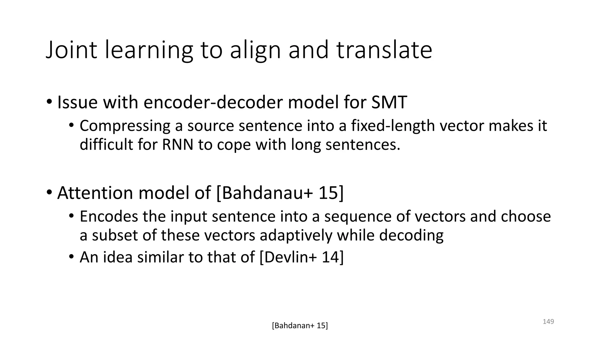 Joint learning to align and translate
• Issue with encoder-decoder model for SMT
• Compressing a source sentence into a fixed-length vector makes it
difficult for RNN to cope with long sentences.
• Attention model of [Bahdanau+ 15]
• Encodes the input sentence into a sequence of vectors and choose
a subset of these vectors adaptively while decoding
• An idea similar to that of [Devlin+ 14]
[Bahdanan+ 15] 149
 