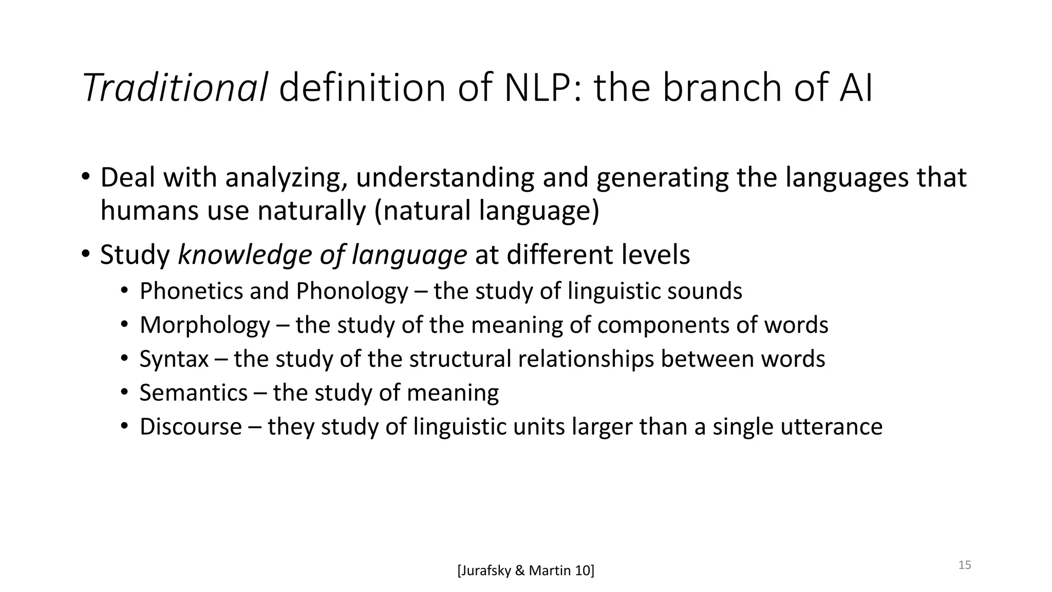 Traditional definition of NLP: the branch of AI
• Deal with analyzing, understanding and generating the languages that
humans use naturally (natural language)
• Study knowledge of language at different levels
• Phonetics and Phonology – the study of linguistic sounds
• Morphology – the study of the meaning of components of words
• Syntax – the study of the structural relationships between words
• Semantics – the study of meaning
• Discourse – they study of linguistic units larger than a single utterance
[Jurafsky & Martin 10] 15
 