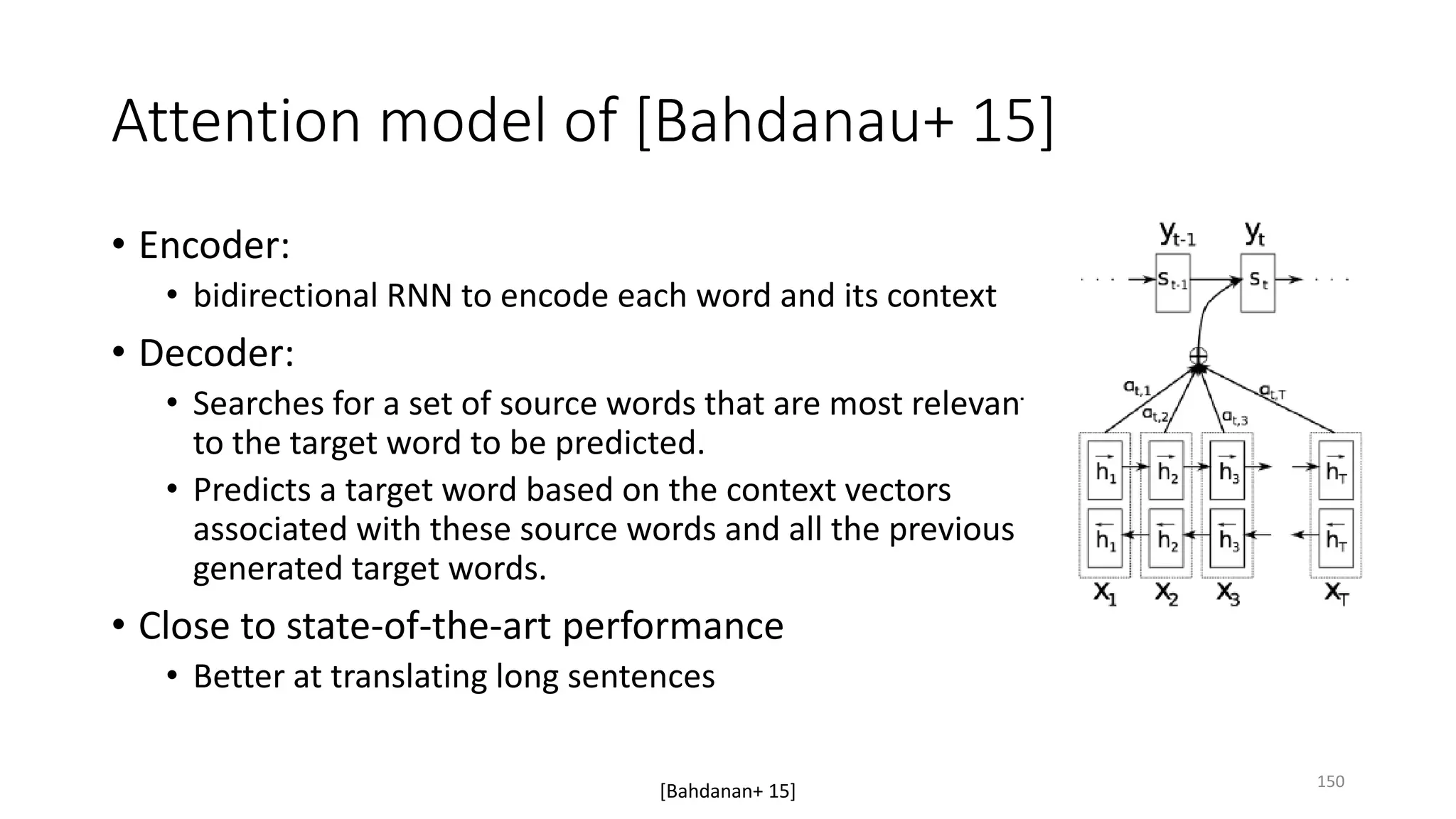 Attention model of [Bahdanau+ 15]
• Encoder:
• bidirectional RNN to encode each word and its context
• Decoder:
• Searches for a set of source words that are most relevant
to the target word to be predicted.
• Predicts a target word based on the context vectors
associated with these source words and all the previous
generated target words.
• Close to state-of-the-art performance
• Better at translating long sentences
[Bahdanan+ 15] 150
 