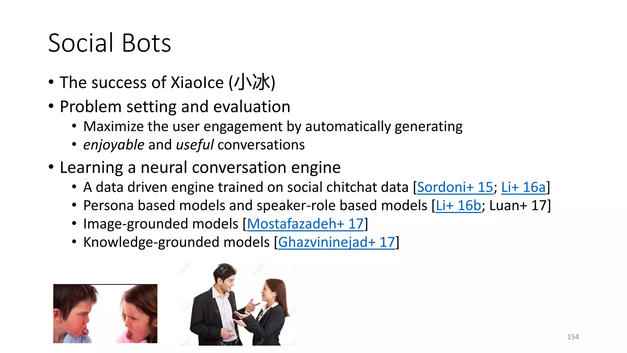 Social Bots
• The success of XiaoIce (小冰)
• Problem setting and evaluation
• Maximize the user engagement by automatically generating
• enjoyable and useful conversations
• Learning a neural conversation engine
• A data driven engine trained on social chitchat data [Sordoni+ 15; Li+ 16a]
• Persona based models and speaker-role based models [Li+ 16b; Luan+ 17]
• Image-grounded models [Mostafazadeh+ 17]
• Knowledge-grounded models [Ghazvininejad+ 17]
154
 