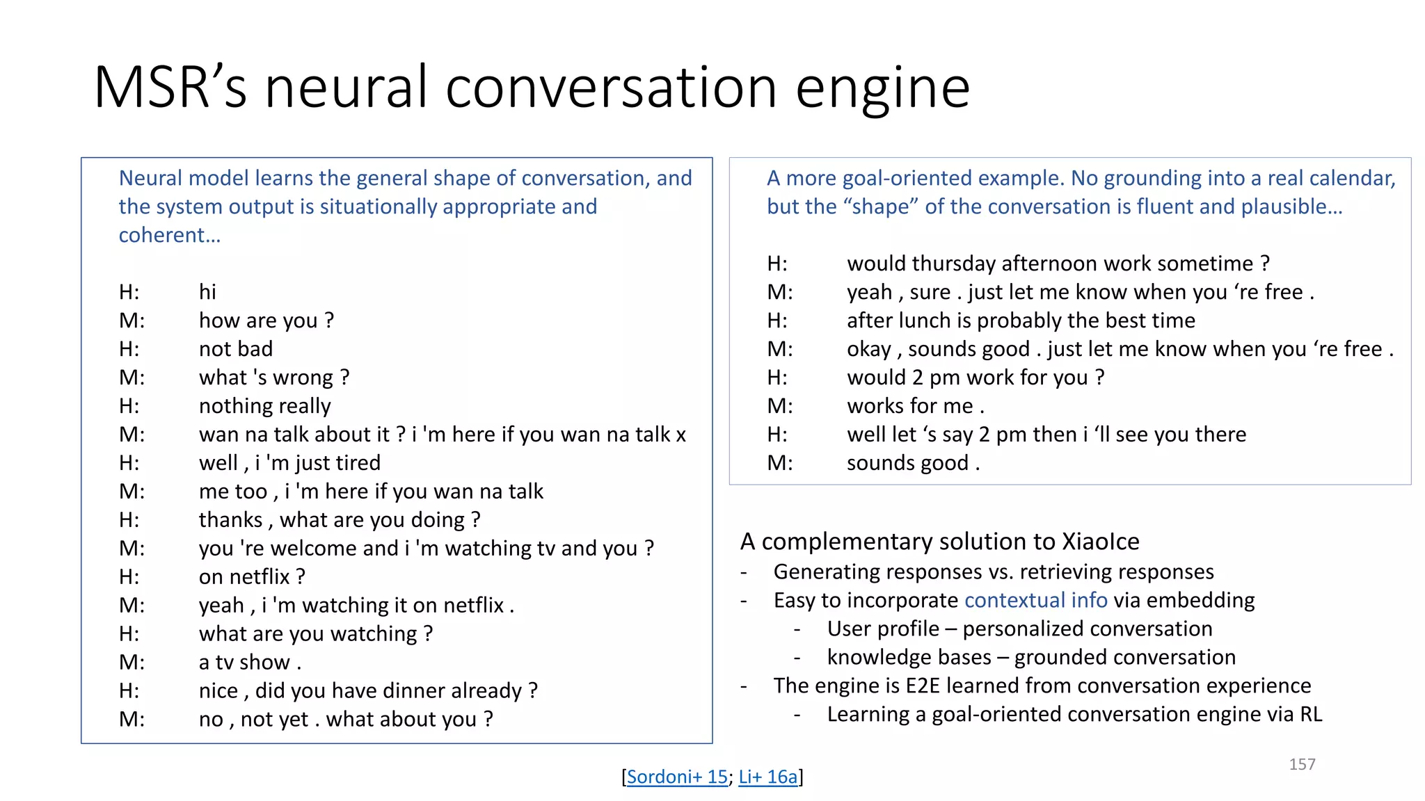 MSR’s neural conversation engine
Neural model learns the general shape of conversation, and
the system output is situationally appropriate and
coherent…
H: hi
M: how are you ?
H: not bad
M: what 's wrong ?
H: nothing really
M: wan na talk about it ? i 'm here if you wan na talk x
H: well , i 'm just tired
M: me too , i 'm here if you wan na talk
H: thanks , what are you doing ?
M: you 're welcome and i 'm watching tv and you ?
H: on netflix ?
M: yeah , i 'm watching it on netflix .
H: what are you watching ?
M: a tv show .
H: nice , did you have dinner already ?
M: no , not yet . what about you ?
A more goal-oriented example. No grounding into a real calendar,
but the “shape” of the conversation is fluent and plausible…
H: would thursday afternoon work sometime ?
M: yeah , sure . just let me know when you ‘re free .
H: after lunch is probably the best time
M: okay , sounds good . just let me know when you ‘re free .
H: would 2 pm work for you ?
M: works for me .
H: well let ‘s say 2 pm then i ‘ll see you there
M: sounds good .
A complementary solution to XiaoIce
- Generating responses vs. retrieving responses
- Easy to incorporate contextual info via embedding
- User profile – personalized conversation
- knowledge bases – grounded conversation
- The engine is E2E learned from conversation experience
- Learning a goal-oriented conversation engine via RL
[Sordoni+ 15; Li+ 16a]
157
 