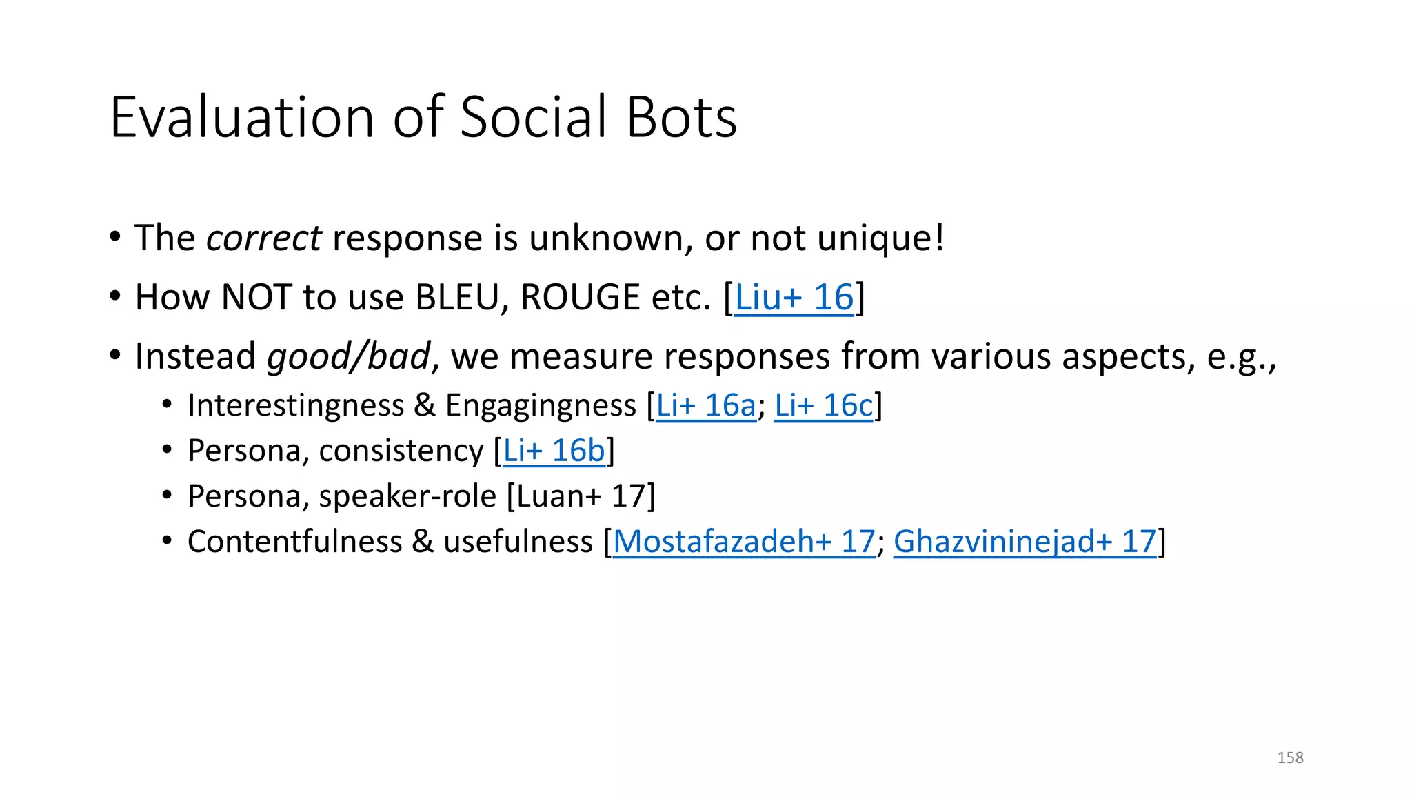 Evaluation of Social Bots
• The correct response is unknown, or not unique!
• How NOT to use BLEU, ROUGE etc. [Liu+ 16]
• Instead good/bad, we measure responses from various aspects, e.g.,
• Interestingness & Engagingness [Li+ 16a; Li+ 16c]
• Persona, consistency [Li+ 16b]
• Persona, speaker-role [Luan+ 17]
• Contentfulness & usefulness [Mostafazadeh+ 17; Ghazvininejad+ 17]
158
 