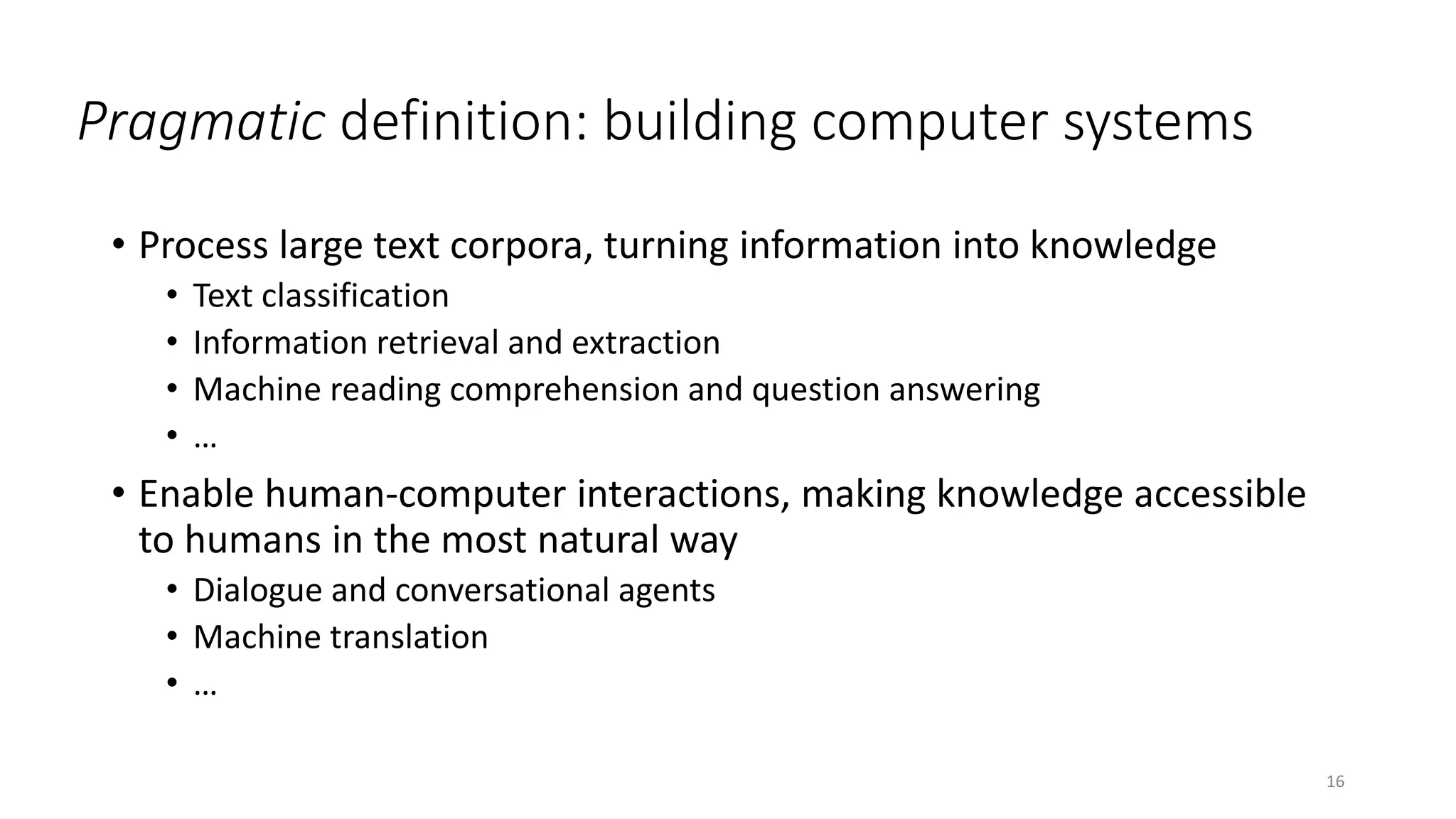Pragmatic definition: building computer systems
• Process large text corpora, turning information into knowledge
• Text classification
• Information retrieval and extraction
• Machine reading comprehension and question answering
• …
• Enable human-computer interactions, making knowledge accessible
to humans in the most natural way
• Dialogue and conversational agents
• Machine translation
• …
16
 