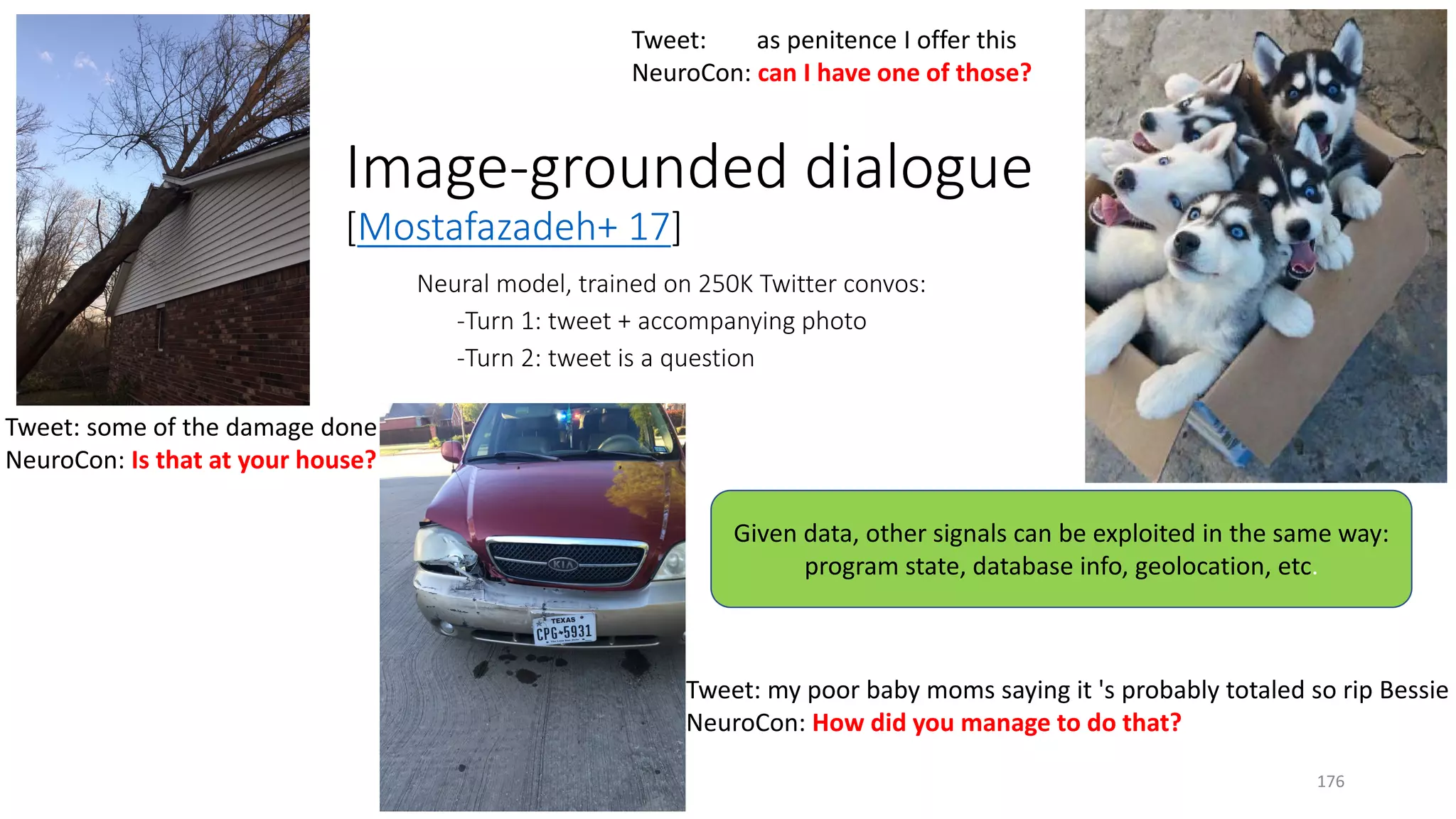 Image-grounded dialogue
[Mostafazadeh+ 17]
Tweet: my poor baby moms saying it 's probably totaled so rip Bessie
NeuroCon: How did you manage to do that?
Tweet: as penitence I offer this
NeuroCon: can I have one of those?
Tweet: some of the damage done
NeuroCon: Is that at your house?
Neural model, trained on 250K Twitter convos:
-Turn 1: tweet + accompanying photo
-Turn 2: tweet is a question
Given data, other signals can be exploited in the same way:
program state, database info, geolocation, etc.
176
 
