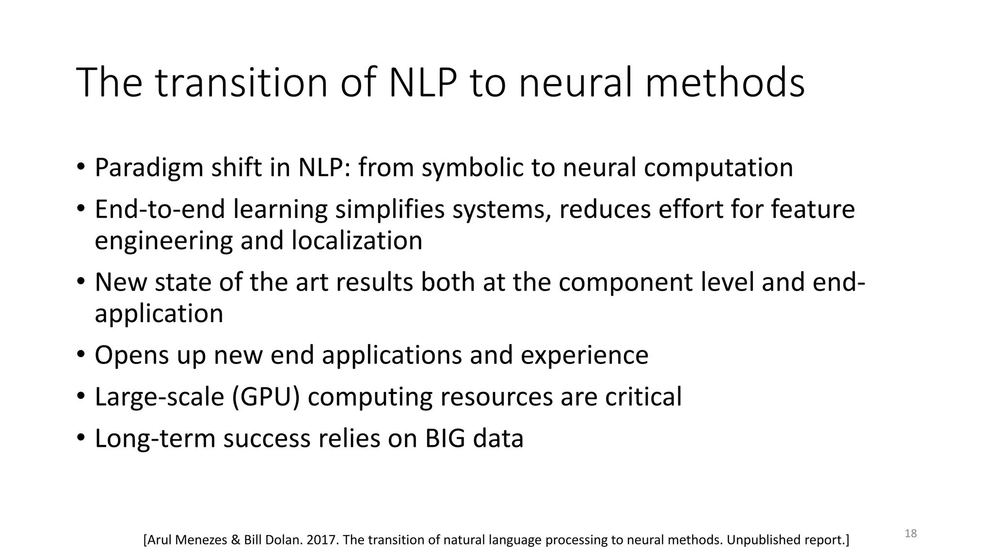 The transition of NLP to neural methods
• Paradigm shift in NLP: from symbolic to neural computation
• End-to-end learning simplifies systems, reduces effort for feature
engineering and localization
• New state of the art results both at the component level and end-
application
• Opens up new end applications and experience
• Large-scale (GPU) computing resources are critical
• Long-term success relies on BIG data
[Arul Menezes & Bill Dolan. 2017. The transition of natural language processing to neural methods. Unpublished report.] 18
 