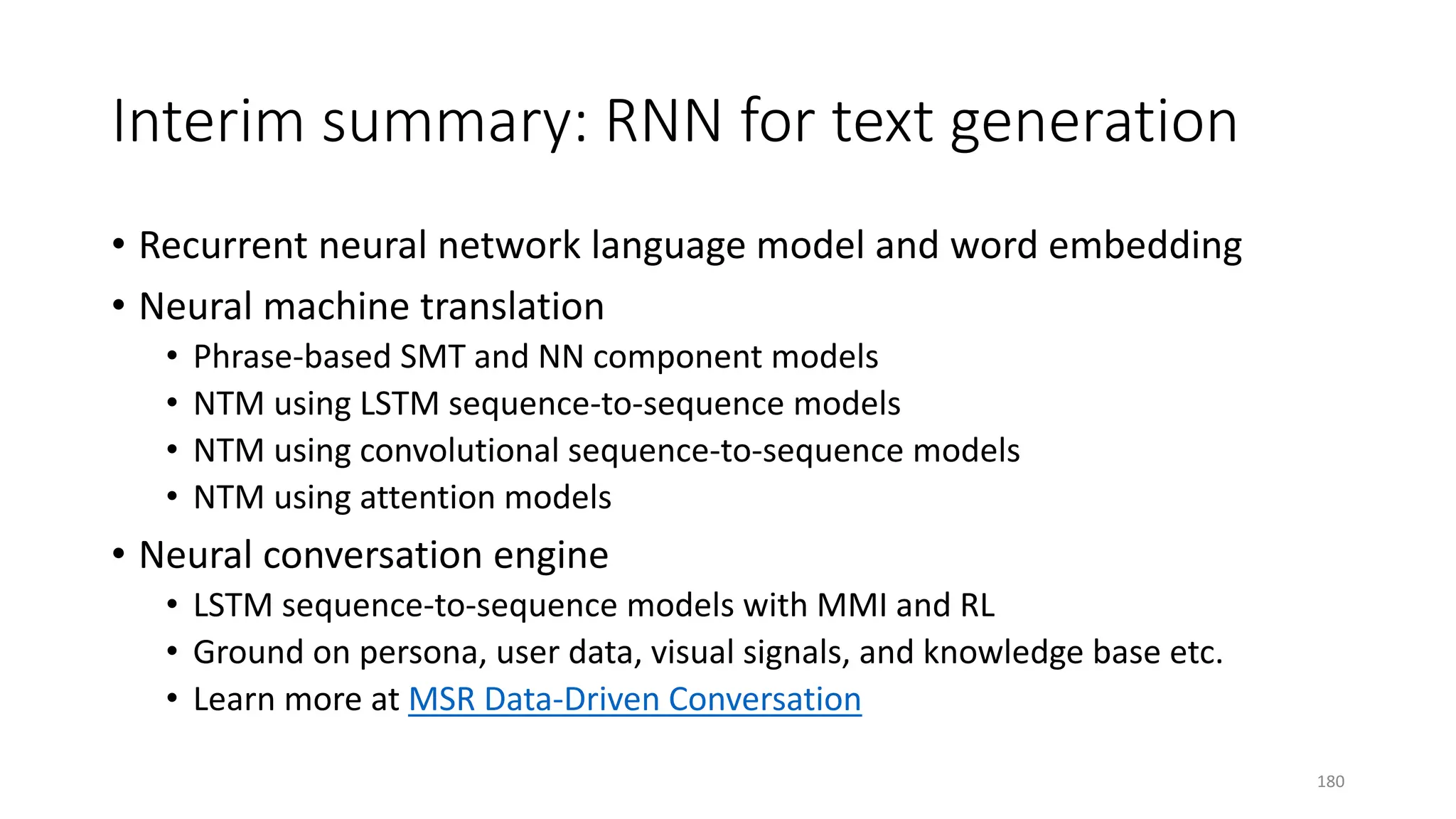 Interim summary: RNN for text generation
• Recurrent neural network language model and word embedding
• Neural machine translation
• Phrase-based SMT and NN component models
• NTM using LSTM sequence-to-sequence models
• NTM using convolutional sequence-to-sequence models
• NTM using attention models
• Neural conversation engine
• LSTM sequence-to-sequence models with MMI and RL
• Ground on persona, user data, visual signals, and knowledge base etc.
• Learn more at MSR Data-Driven Conversation
180
 