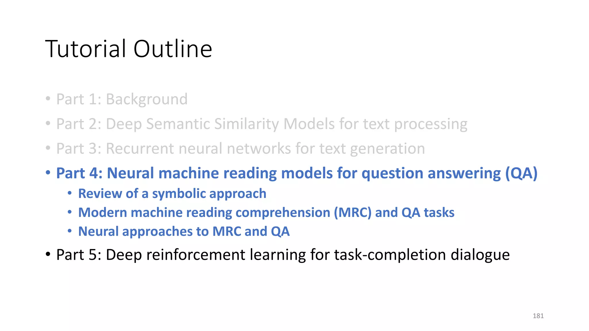 Tutorial Outline
• Part 1: Background
• Part 2: Deep Semantic Similarity Models for text processing
• Part 3: Recurrent neural networks for text generation
• Part 4: Neural machine reading models for question answering (QA)
• Review of a symbolic approach
• Modern machine reading comprehension (MRC) and QA tasks
• Neural approaches to MRC and QA
• Part 5: Deep reinforcement learning for task-completion dialogue
181
 