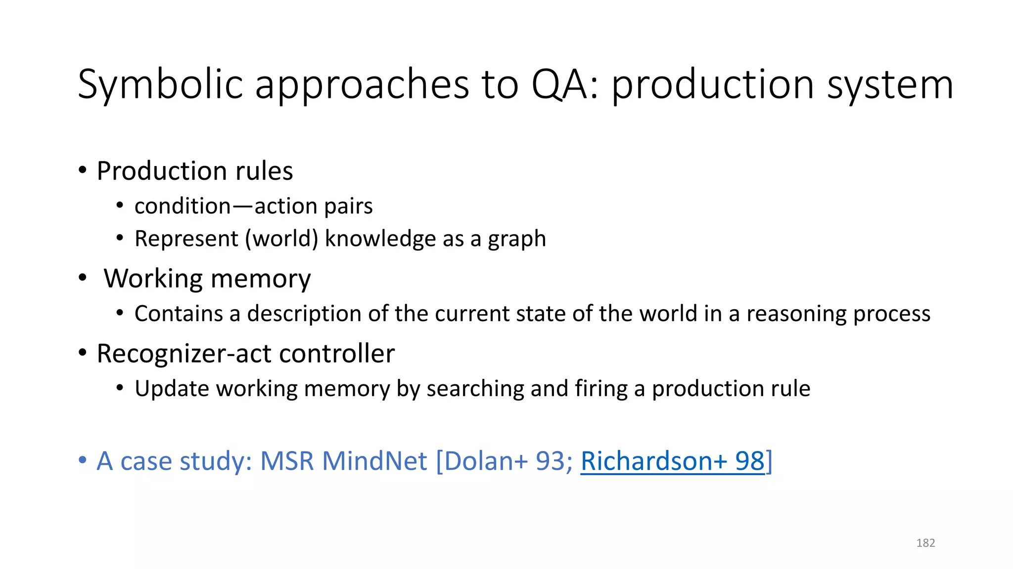 Symbolic approaches to QA: production system
• Production rules
• condition—action pairs
• Represent (world) knowledge as a graph
• Working memory
• Contains a description of the current state of the world in a reasoning process
• Recognizer-act controller
• Update working memory by searching and firing a production rule
• A case study: MSR MindNet [Dolan+ 93; Richardson+ 98]
182
 