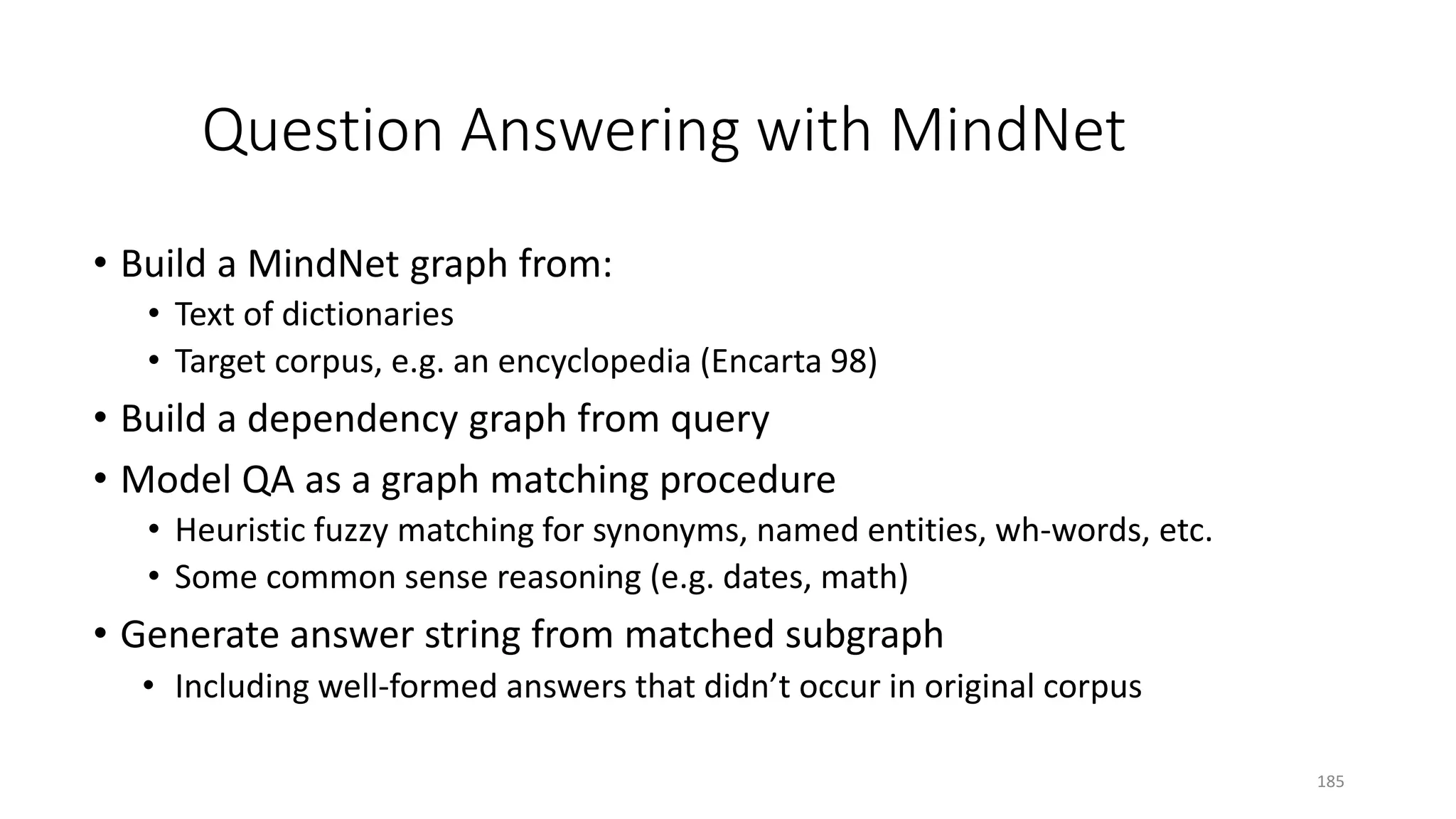 Question Answering with MindNet
• Build a MindNet graph from:
• Text of dictionaries
• Target corpus, e.g. an encyclopedia (Encarta 98)
• Build a dependency graph from query
• Model QA as a graph matching procedure
• Heuristic fuzzy matching for synonyms, named entities, wh-words, etc.
• Some common sense reasoning (e.g. dates, math)
• Generate answer string from matched subgraph
• Including well-formed answers that didn’t occur in original corpus
185
 