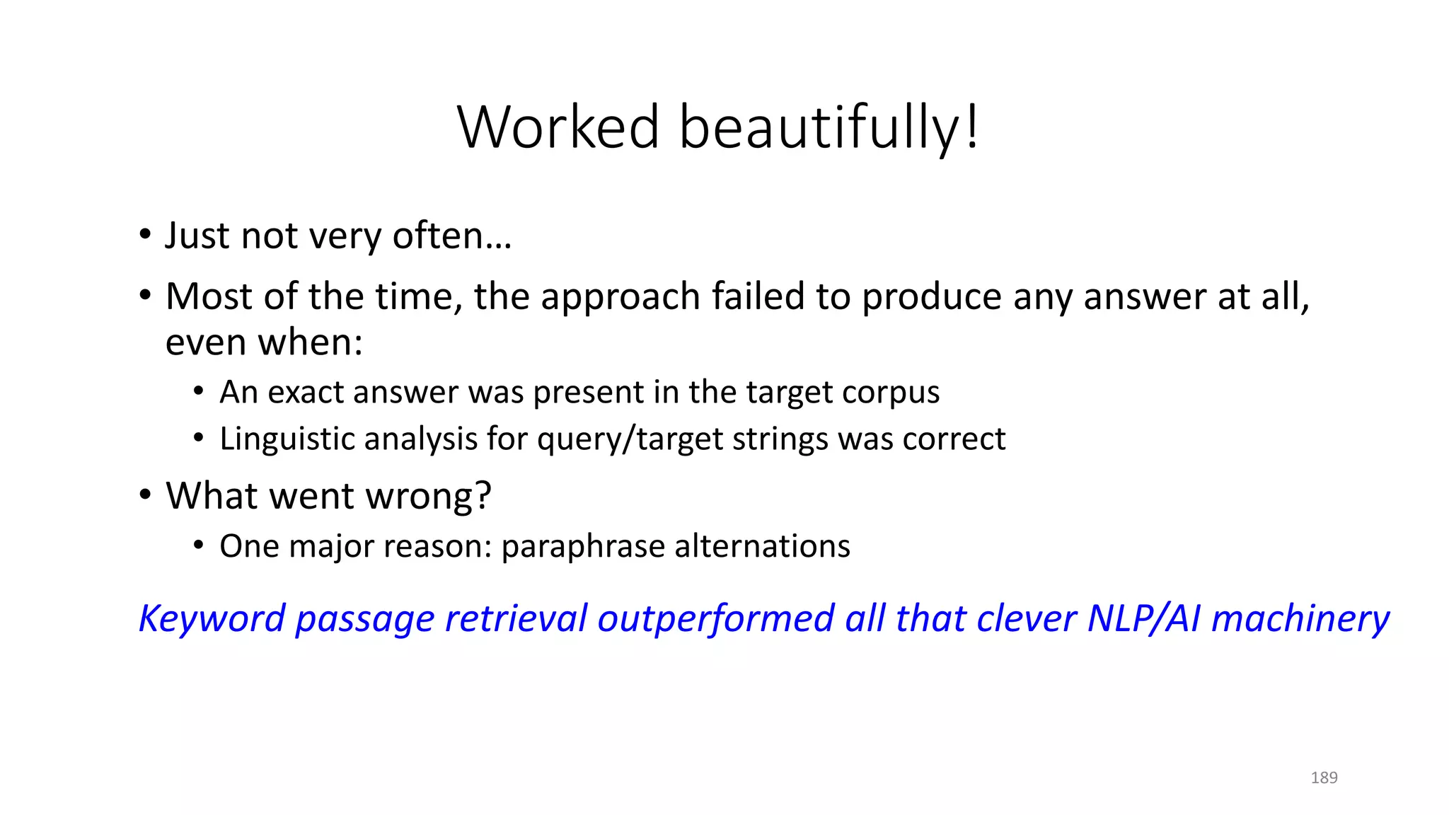 Worked beautifully!
• Just not very often…
• Most of the time, the approach failed to produce any answer at all,
even when:
• An exact answer was present in the target corpus
• Linguistic analysis for query/target strings was correct
• What went wrong?
• One major reason: paraphrase alternations
Keyword passage retrieval outperformed all that clever NLP/AI machinery
189
 