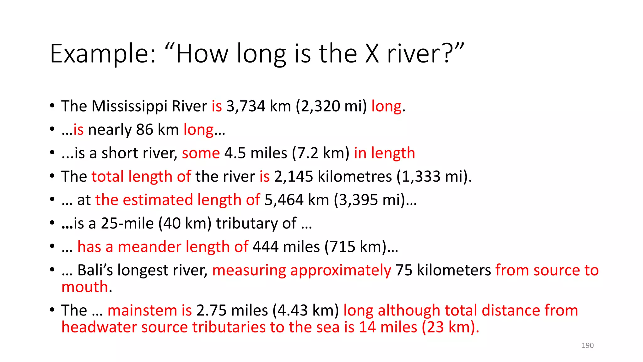 Example: “How long is the X river?”
• The Mississippi River is 3,734 km (2,320 mi) long.
• …is nearly 86 km long…
• ...is a short river, some 4.5 miles (7.2 km) in length
• The total length of the river is 2,145 kilometres (1,333 mi).
• … at the estimated length of 5,464 km (3,395 mi)…
• …is a 25-mile (40 km) tributary of …
• … has a meander length of 444 miles (715 km)…
• … Bali’s longest river, measuring approximately 75 kilometers from source to
mouth.
• The … mainstem is 2.75 miles (4.43 km) long although total distance from
headwater source tributaries to the sea is 14 miles (23 km).
190
 