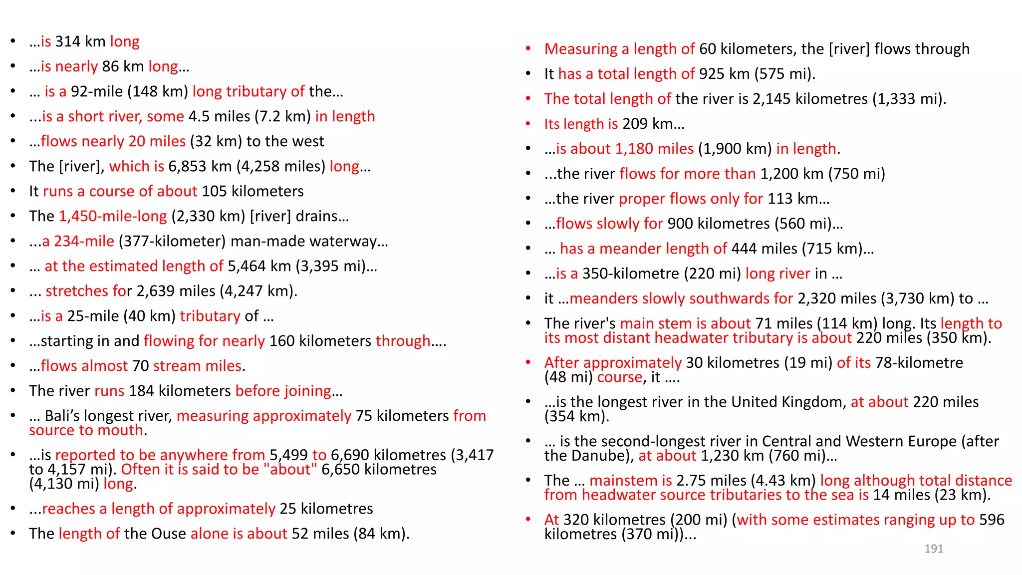 • …is 314 km long
• …is nearly 86 km long…
• … is a 92-mile (148 km) long tributary of the…
• ...is a short river, some 4.5 miles (7.2 km) in length
• …flows nearly 20 miles (32 km) to the west
• The [river], which is 6,853 km (4,258 miles) long…
• It runs a course of about 105 kilometers
• The 1,450-mile-long (2,330 km) [river] drains…
• ...a 234-mile (377-kilometer) man-made waterway…
• … at the estimated length of 5,464 km (3,395 mi)…
• ... stretches for 2,639 miles (4,247 km).
• …is a 25-mile (40 km) tributary of …
• …starting in and flowing for nearly 160 kilometers through….
• …flows almost 70 stream miles.
• The river runs 184 kilometers before joining…
• … Bali’s longest river, measuring approximately 75 kilometers from
source to mouth.
• …is reported to be anywhere from 5,499 to 6,690 kilometres (3,417
to 4,157 mi). Often it is said to be "about" 6,650 kilometres
(4,130 mi) long.
• ...reaches a length of approximately 25 kilometres
• The length of the Ouse alone is about 52 miles (84 km).
• Measuring a length of 60 kilometers, the [river] flows through
• It has a total length of 925 km (575 mi).
• The total length of the river is 2,145 kilometres (1,333 mi).
• Its length is 209 km…
• …is about 1,180 miles (1,900 km) in length.
• ...the river flows for more than 1,200 km (750 mi)
• …the river proper flows only for 113 km…
• …flows slowly for 900 kilometres (560 mi)…
• … has a meander length of 444 miles (715 km)…
• …is a 350-kilometre (220 mi) long river in …
• it …meanders slowly southwards for 2,320 miles (3,730 km) to …
• The river's main stem is about 71 miles (114 km) long. Its length to
its most distant headwater tributary is about 220 miles (350 km).
• After approximately 30 kilometres (19 mi) of its 78-kilometre
(48 mi) course, it ….
• …is the longest river in the United Kingdom, at about 220 miles
(354 km).
• … is the second-longest river in Central and Western Europe (after
the Danube), at about 1,230 km (760 mi)…
• The … mainstem is 2.75 miles (4.43 km) long although total distance
from headwater source tributaries to the sea is 14 miles (23 km).
• At 320 kilometres (200 mi) (with some estimates ranging up to 596
kilometres (370 mi))...
191
 