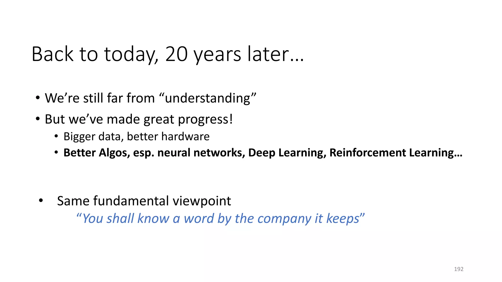 • We’re still far from “understanding”
• But we’ve made great progress!
• Bigger data, better hardware
• Better Algos, esp. neural networks, Deep Learning, Reinforcement Learning…
Back to today, 20 years later…
• Same fundamental viewpoint
“You shall know a word by the company it keeps”
192
 