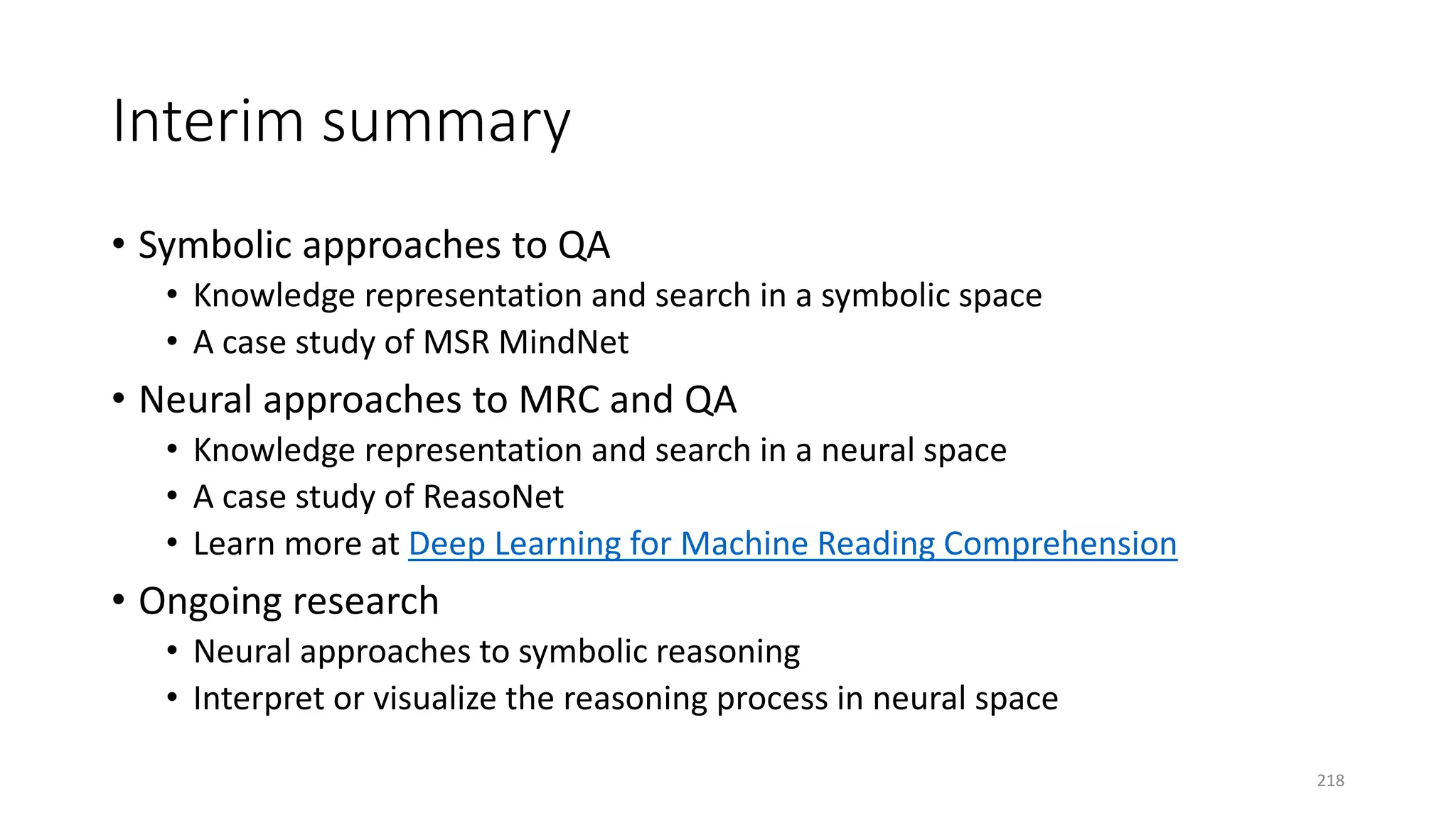 Interim summary
• Symbolic approaches to QA
• Knowledge representation and search in a symbolic space
• A case study of MSR MindNet
• Neural approaches to MRC and QA
• Knowledge representation and search in a neural space
• A case study of ReasoNet
• Learn more at Deep Learning for Machine Reading Comprehension
• Ongoing research
• Neural approaches to symbolic reasoning
• Interpret or visualize the reasoning process in neural space
218
 